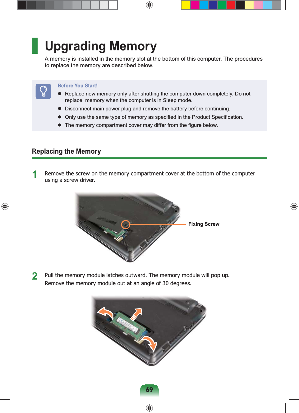 69Upgrading MemoryA memory is installed in the memory slot at the bottom of this computer. The procedures to replace the memory are described below.Before You Start! Replace new memory only after shutting the computer down completely. Do not replace memory when the computer is in Sleep mode. Disconnect main power plug and remove the battery before continuing. Only use the same type of memory as specified in the Product Specification. The memory compartment cover may differ from the figure below.Replacing the Memory1 Remove the screw on the memory compartment cover at the bottom of the computer using a screw driver.Fixing Screw2 Pull the memory module latches outward. The memory module will pop up. Remove the memory module out at an angle of 30 degrees.