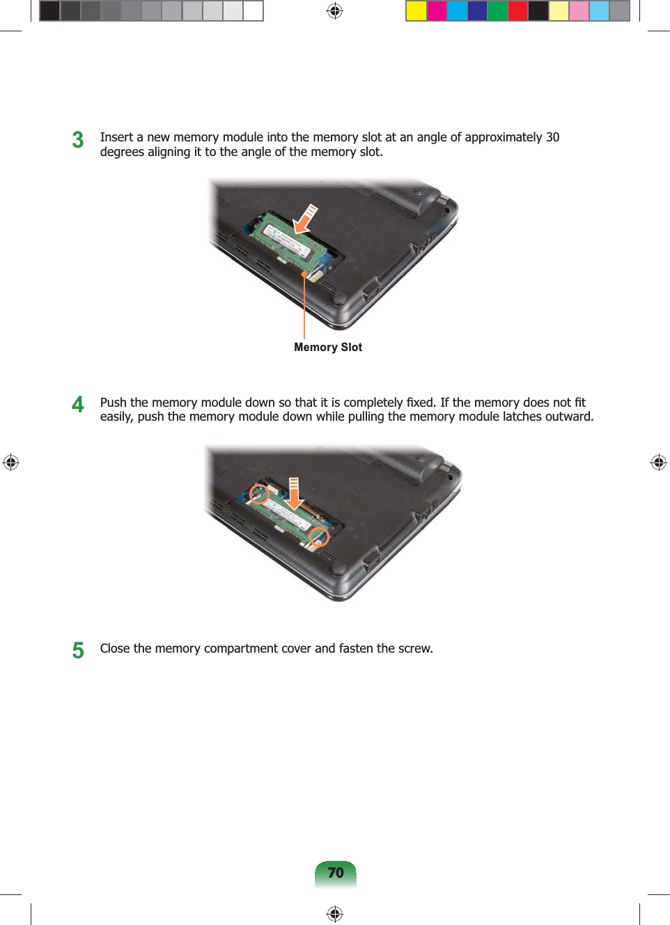 703 Insert a new memory module into the memory slot at an angle of approximately 30 degrees aligning it to the angle of the memory slot.Memory Slot4 Push the memory module down so that it is completely fixed. If the memory does not fit easily, push the memory module down while pulling the memory module latches outward.5 Close the memory compartment cover and fasten the screw.