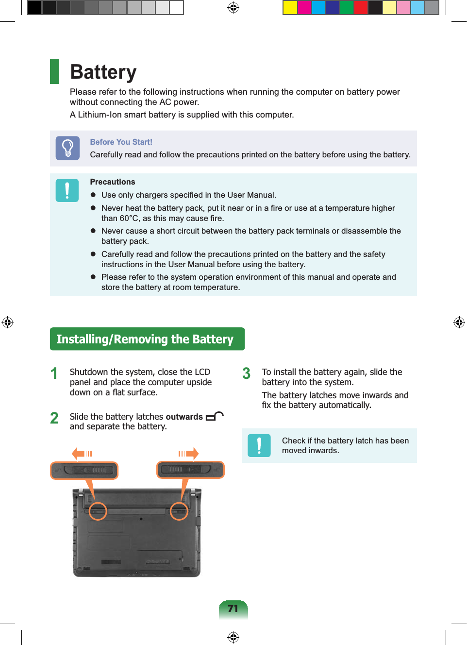 71BatteryPlease refer to the following instructions when running the computer on battery power without connecting the AC power.A Lithium-Ion smart battery is supplied with this computer.Before You Start!Carefully read and follow the precautions printed on the battery before using the battery.Precautions Use only chargers specified in the User Manual. Never heat the battery pack, put it near or in a fire or use at a temperature higher than 60°C, as this may cause fire. Never cause a short circuit between the battery pack terminals or disassemble the battery pack. Carefully read and follow the precautions printed on the battery and the safety instructions in the User Manual before using the battery. Please refer to the system operation environment of this manual and operate and store the battery at room temperature.Installing/Removing the Battery1 Shutdown the system, close the LCD panel and place the computer upside down on a flat surface.2 Slide the battery latches outwards and separate the battery.3 To install the battery again, slide the battery into the system.The battery latches move inwards and fix the battery automatically.Check if the battery latch has been moved inwards.