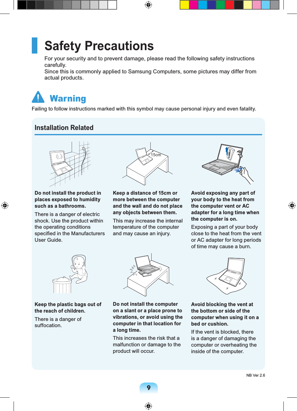 9Installation RelatedDo not install the product in places exposed to humidity such as a bathrooms.There is a danger of electric shock. Use the product within the operating conditions specified in the Manufacturers User Guide.Keep the plastic bags out of the reach of children.There is a danger of suffocation.Keep a distance of 15cm or more between the computer and the wall and do not place any objects between them.This may increase the internal temperature of the computer and may cause an injury.Do not install the computer on a slant or a place prone to vibrations, or avoid using the computer in that location for a long time.This increases the risk that a malfunction or damage to the product will occur.Avoid exposing any part of your body to the heat from the computer vent or AC adapter for a long time when the computer is on.Exposing a part of your body close to the heat from the vent or AC adapter for long periods of time may cause a burn.Avoid blocking the vent at the bottom or side of the computer when using it on a bed or cushion.If the vent is blocked, there is a danger of damaging the computer or overheating the inside of the computer.Safety PrecautionsFor your security and to prevent damage, please read the following safety instructions carefully. Since this is commonly applied to Samsung Computers, some pictures may differ from actual products. WarningFailing to follow instructions marked with this symbol may cause personal injury and even fatality.NB Ver 2.6