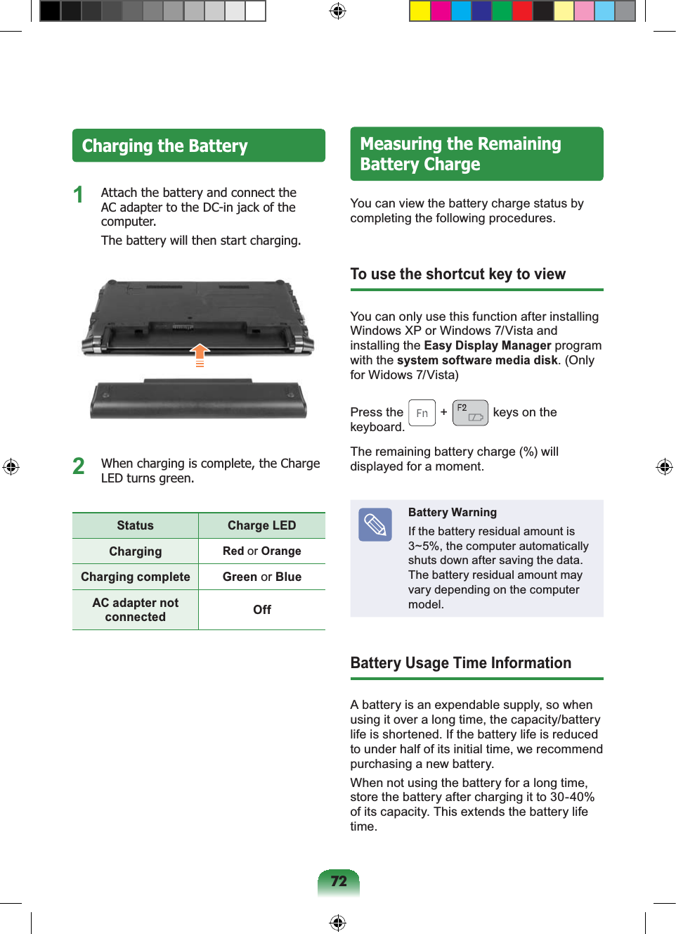 72Charging the Battery1 Attach the battery and connect the AC adapter to the DC-in jack of the computer. The battery will then start charging.2 When charging is complete, the Charge LED turns green.Status Charge LEDCharging Red or OrangeCharging complete Green or BlueAC adapter not connected OffMeasuring the Remaining Battery ChargeYou can view the battery charge status by completing the following procedures.To use the shortcut key to viewYou can only use this function after installing Windows XP or Windows 7/Vista and installing the Easy Display Manager program with the system software media disk. (Only for Widows 7/Vista)Press the + keys on the keyboard. The remaining battery charge (%) will displayed for a moment.Battery WarningIf the battery residual amount is 3~5%, the computer automatically shuts down after saving the data. The battery residual amount may vary depending on the computer model.Battery Usage Time InformationA battery is an expendable supply, so when using it over a long time, the capacity/battery life is shortened. If the battery life is reduced to under half of its initial time, we recommend purchasing a new battery.When not using the battery for a long time, store the battery after charging it to 30-40% of its capacity. This extends the battery life time.