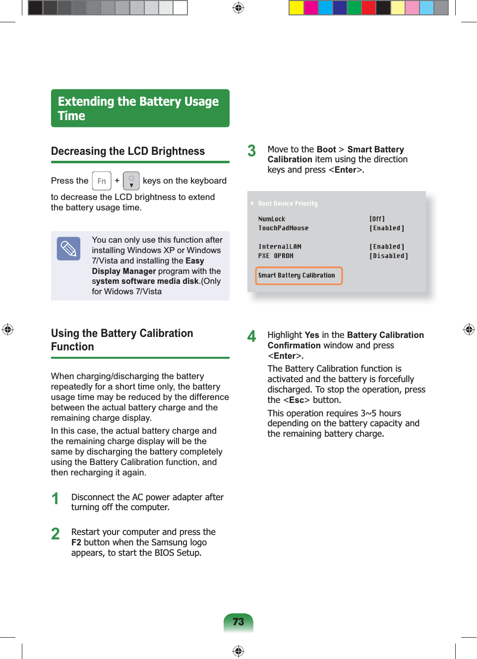 73Extending the Battery Usage TimeDecreasing the LCD BrightnessPress the + keys on the keyboard to decrease the LCD brightness to extend the battery usage time.You can only use this function after installing Windows XP or Windows 7/Vista and installing the Easy Display Manager program with the system software media disk.(Only for Widows 7/VistaUsing the Battery Calibration FunctionWhen charging/discharging the battery repeatedly for a short time only, the battery usage time may be reduced by the difference between the actual battery charge and the remaining charge display.In this case, the actual battery charge and the remaining charge display will be the same by discharging the battery completely using the Battery Calibration function, and then recharging it again.1 Disconnect the AC power adapter after turning off the computer.2 Restart your computer and press the F2 button when the Samsung logo appears, to start the BIOS Setup.3 Move to the Boot > Smart Battery Calibration item using the direction keys and press <Enter>.4 Highlight Yes in the Battery Calibration Confirmation window and press <Enter>. The Battery Calibration function is activated and the battery is forcefully discharged. To stop the operation, press the <Esc> button.This operation requires 3~5 hours depending on the battery capacity and the remaining battery charge.