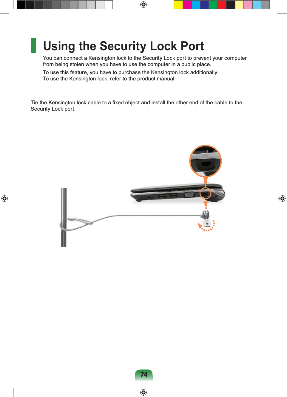 74Using the Security Lock PortYou can connect a Kensington lock to the Security Lock port to prevent your computer from being stolen when you have to use the computer in a public place.To use this feature, you have to purchase the Kensington lock additionally. To use the Kensington lock, refer to the product manual.Tie the Kensington lock cable to a fixed object and install the other end of the cable to the Security Lock port.
