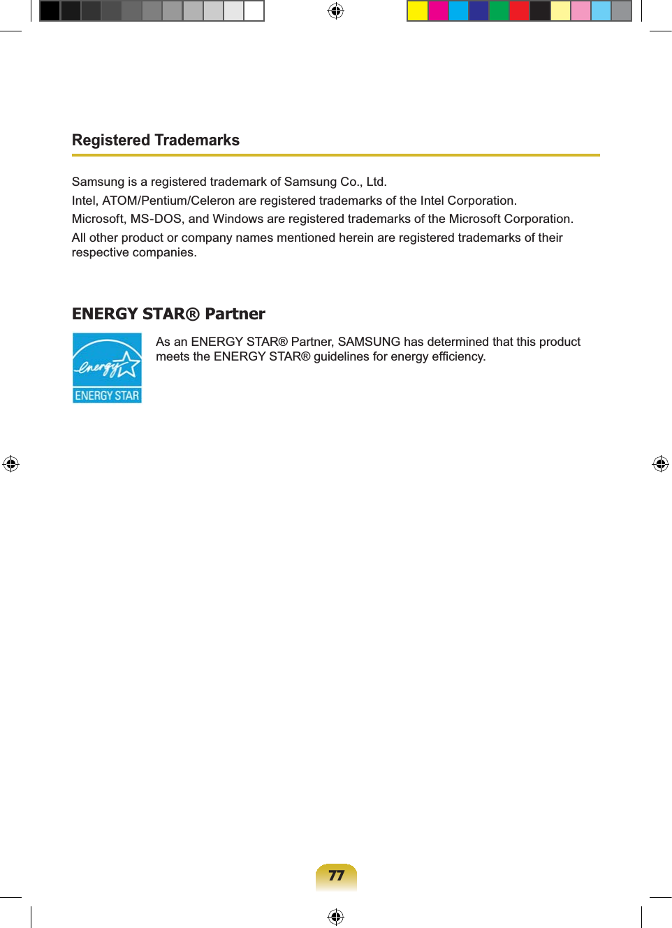 77Registered TrademarksSamsung is a registered trademark of Samsung Co., Ltd.Intel, ATOM/Pentium/Celeron are registered trademarks of the Intel Corporation.Microsoft, MS-DOS, and Windows are registered trademarks of the Microsoft Corporation.All other product or company names mentioned herein are registered trademarks of their respective companies.ENERGY STAR® Partner As an ENERGY STAR® Partner, SAMSUNG has determined that this product meets the ENERGY STAR® guidelines for energy efficiency.