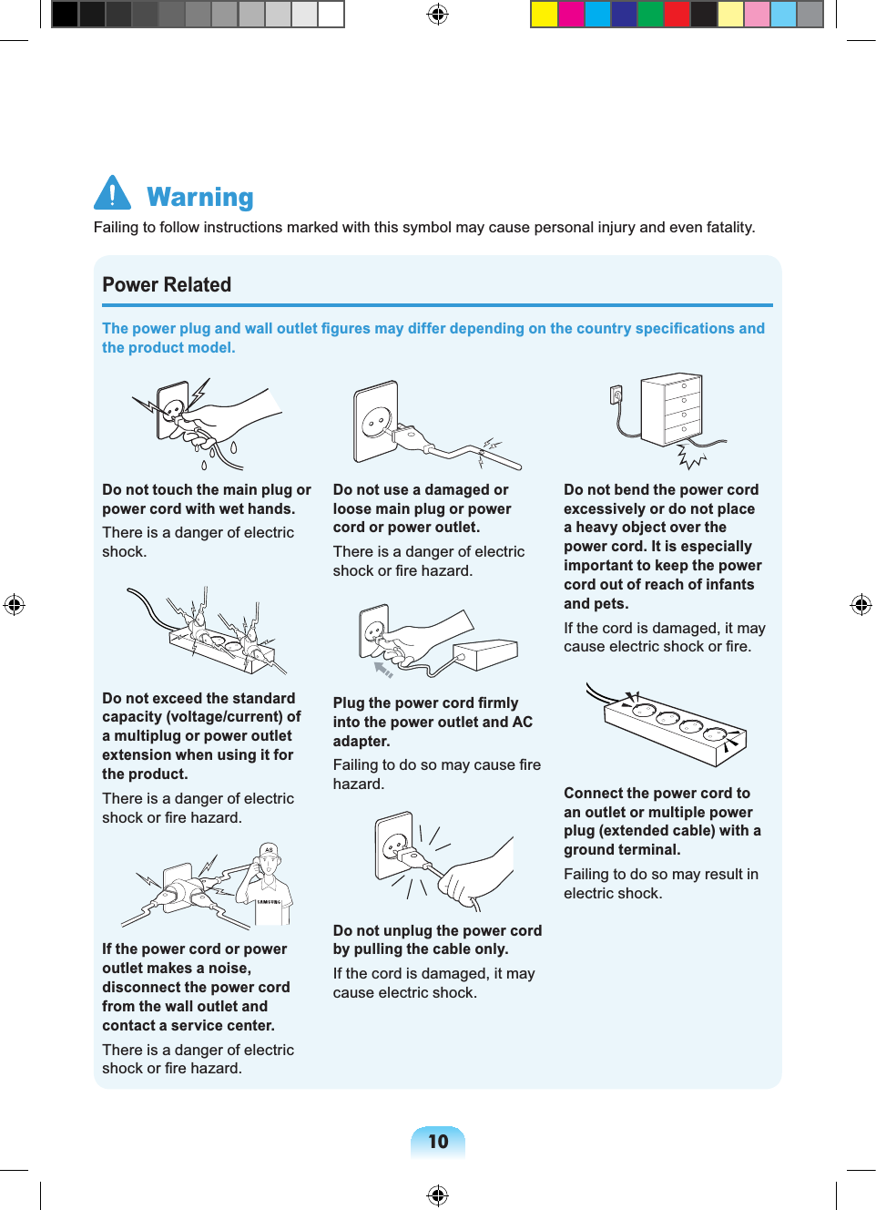 10Power RelatedThe power plug and wall outlet figures may differ depending on the country specifications and the product model.Do not touch the main plug or power cord with wet hands.There is a danger of electric shock.Do not exceed the standard capacity (voltage/current) of a multiplug or power outlet extension when using it for the product.There is a danger of electric shock or fire hazard.GIf the power cord or power outlet makes a noise, disconnect the power cord from the wall outlet and contact a service center.There is a danger of electric shock or fire hazard.Do not use a damaged or loose main plug or power cord or power outlet.There is a danger of electric shock or fire hazard.Plug the power cord firmly into the power outlet and AC adapter.Failing to do so may cause fire hazard.Do not unplug the power cord by pulling the cable only.If the cord is damaged, it may cause electric shock.Do not bend the power cord excessively or do not place a heavy object over the power cord. It is especially important to keep the power cord out of reach of infants and pets.If the cord is damaged, it may cause electric shock or fire.Connect the power cord to an outlet or multiple power plug (extended cable) with a ground terminal.Failing to do so may result in electric shock. WarningFailing to follow instructions marked with this symbol may cause personal injury and even fatality.