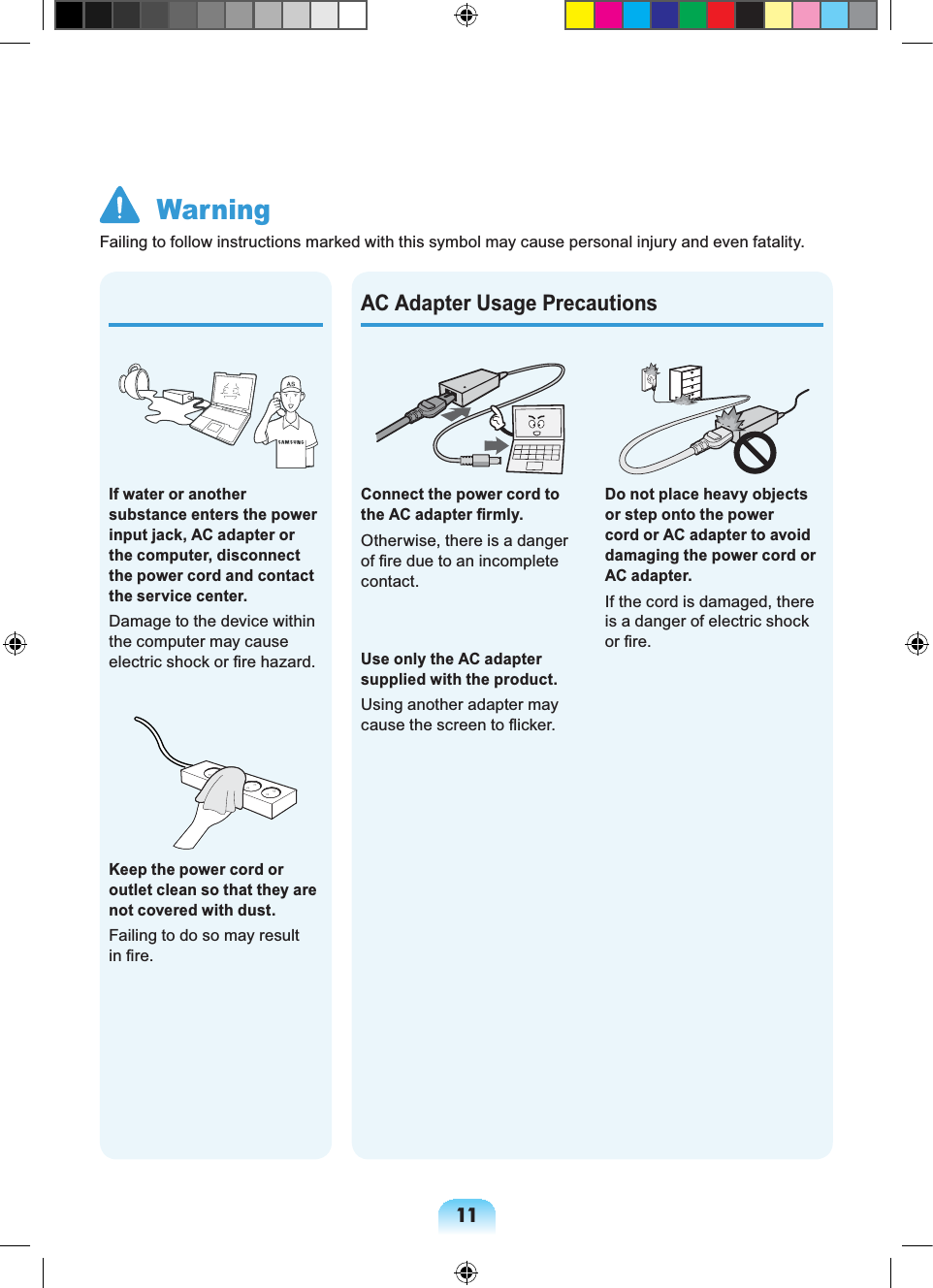 11Do not place heavy objects or step onto the power cord or AC adapter to avoid damaging the power cord or AC adapter.If the cord is damaged, there is a danger of electric shock or fire.Connect the power cord to the AC adapter firmly.Otherwise, there is a danger of fire due to an incomplete contact.Use only the AC adapter supplied with the product.Using another adapter may cause the screen to flicker.AC Adapter Usage PrecautionsIf water or another substance enters the power input jack, AC adapter or the computer, disconnect the power cord and contact the service center.Damage to the device within the computer may cause electric shock or fire hazard.Keep the power cord or outlet clean so that they are not covered with dust.Failing to do so may result in fire. WarningFailing to follow instructions marked with this symbol may cause personal injury and even fatality.