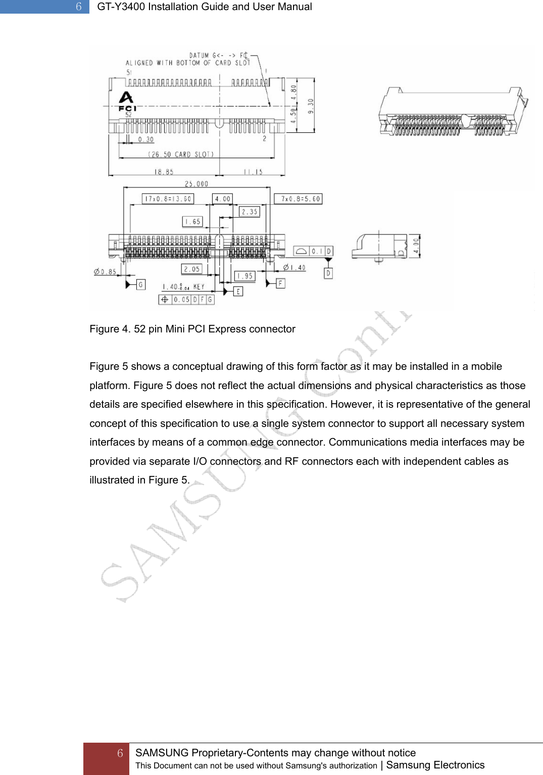  6 SAMSUNG Proprietary-Contents may change without notice This Document can not be used without Samsung&apos;s authorization | Samsung Electronics  6  GT-Y3400 Installation Guide and User Manual  Figure 4. 52 pin Mini PCI Express connector  Figure 5 shows a conceptual drawing of this form factor as it may be installed in a mobile platform. Figure 5 does not reflect the actual dimensions and physical characteristics as those details are specified elsewhere in this specification. However, it is representative of the general concept of this specification to use a single system connector to support all necessary system interfaces by means of a common edge connector. Communications media interfaces may be provided via separate I/O connectors and RF connectors each with independent cables as illustrated in Figure 5. 