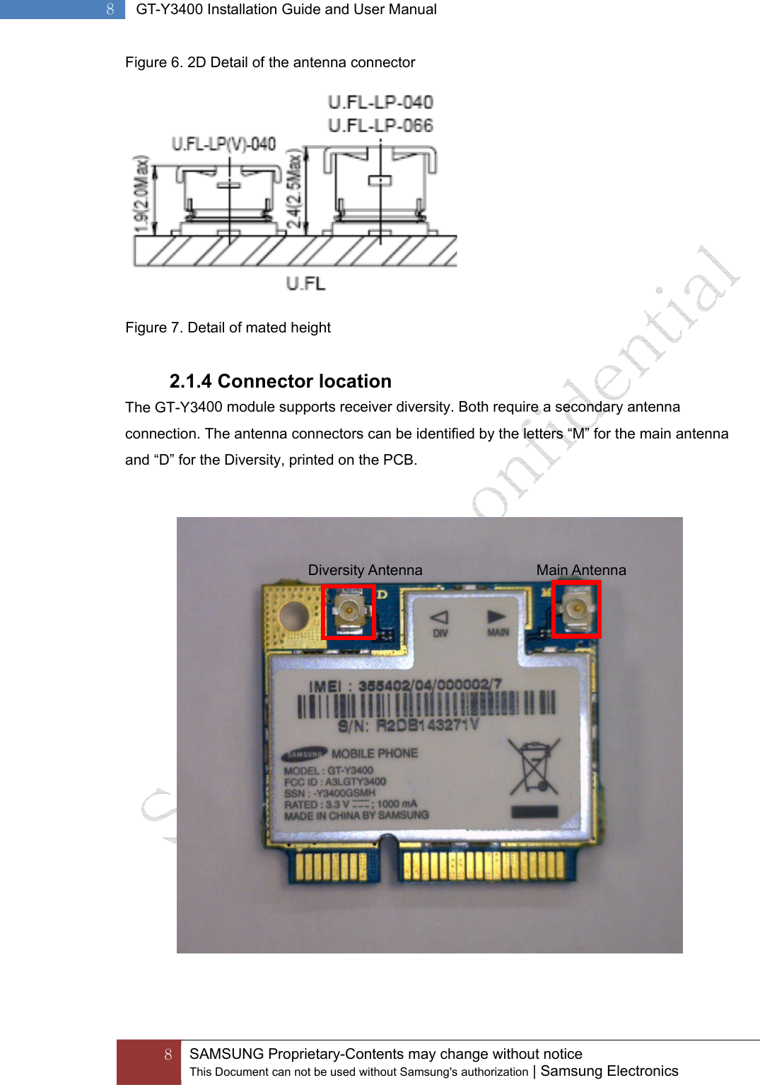  8  SAMSUNG Proprietary-Contents may change without notice This Document can not be used without Samsung&apos;s authorization | Samsung Electronics  8  GT-Y3400 Installation Guide and User Manual Figure 6. 2D Detail of the antenna connector Figure 7. Detail of mated height 2.1.4 Connector locationThe GT-Y3400 module supports receiver diversity. Both require a secondary antenna connection. The antenna connectors can be identified by the letters “M” for the main antenna and “D” for the Diversity, printed on the PCB. Main Antenna Diversity Antenna 