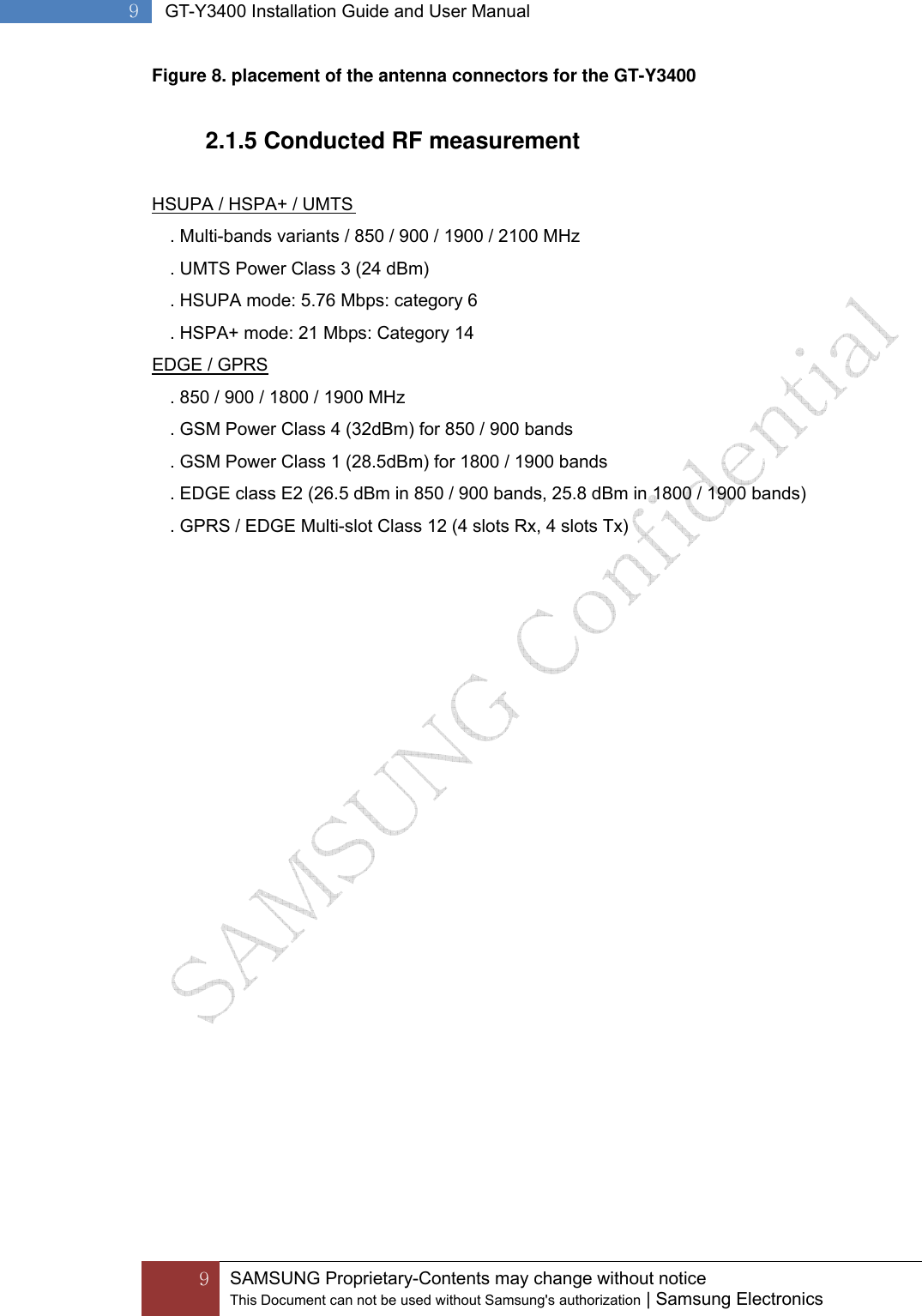  9 SAMSUNG Proprietary-Contents may change without notice This Document can not be used without Samsung&apos;s authorization | Samsung Electronics  9  GT-Y3400 Installation Guide and User Manual Figure 8. placement of the antenna connectors for the GT-Y3400  2.1.5 Conducted RF measurement   HSUPA / HSPA+ / UMTS . Multi-bands variants / 850 / 900 / 1900 / 2100 MHz . UMTS Power Class 3 (24 dBm) . HSUPA mode: 5.76 Mbps: category 6 . HSPA+ mode: 21 Mbps: Category 14 EDGE / GPRS . 850 / 900 / 1800 / 1900 MHz . GSM Power Class 4 (32dBm) for 850 / 900 bands . GSM Power Class 1 (28.5dBm) for 1800 / 1900 bands . EDGE class E2 (26.5 dBm in 850 / 900 bands, 25.8 dBm in 1800 / 1900 bands) . GPRS / EDGE Multi-slot Class 12 (4 slots Rx, 4 slots Tx)   
