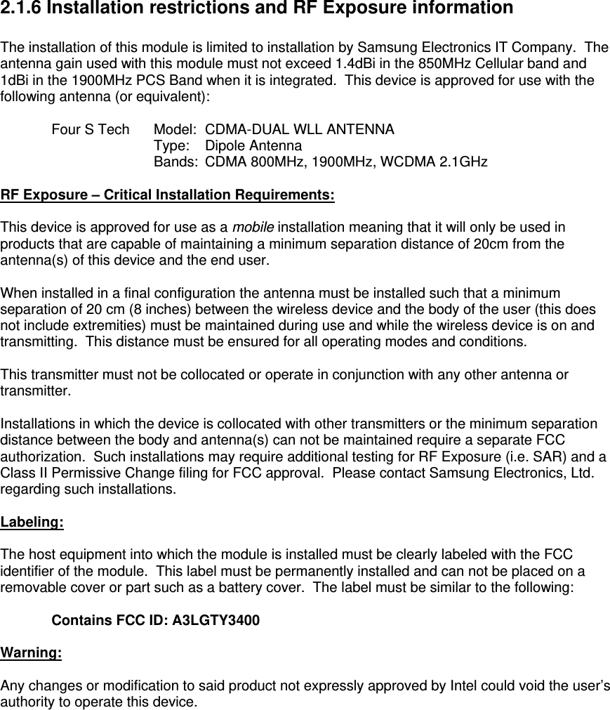 2.1.6 Installation restrictions and RF Exposure information  The installation of this module is limited to installation by Samsung Electronics IT Company.  The antenna gain used with this module must not exceed 1.4dBi in the 850MHz Cellular band and 1dBi in the 1900MHz PCS Band when it is integrated.  This device is approved for use with the following antenna (or equivalent):    Four S Tech   Model:  CDMA-DUAL WLL ANTENNA    Type:  Dipole Antenna    Bands:  CDMA 800MHz, 1900MHz, WCDMA 2.1GHz  RF Exposure – Critical Installation Requirements:  This device is approved for use as a mobile installation meaning that it will only be used in products that are capable of maintaining a minimum separation distance of 20cm from the antenna(s) of this device and the end user.  When installed in a final configuration the antenna must be installed such that a minimum separation of 20 cm (8 inches) between the wireless device and the body of the user (this does not include extremities) must be maintained during use and while the wireless device is on and transmitting.  This distance must be ensured for all operating modes and conditions.  This transmitter must not be collocated or operate in conjunction with any other antenna or transmitter.     Installations in which the device is collocated with other transmitters or the minimum separation distance between the body and antenna(s) can not be maintained require a separate FCC authorization.  Such installations may require additional testing for RF Exposure (i.e. SAR) and a Class II Permissive Change filing for FCC approval.  Please contact Samsung Electronics, Ltd. regarding such installations.   Labeling:  The host equipment into which the module is installed must be clearly labeled with the FCC identifier of the module.  This label must be permanently installed and can not be placed on a removable cover or part such as a battery cover.  The label must be similar to the following:    Contains FCC ID: A3LGTY3400  Warning:  Any changes or modification to said product not expressly approved by Intel could void the user’s authority to operate this device.    
