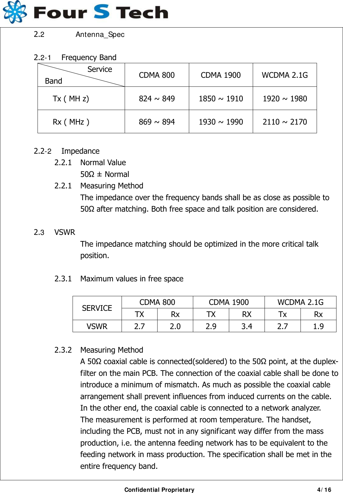     Confidential Proprietary                                           4/16  2.2 Antenna_Spec  2.2-1 Frequency Band Service Band  CDMA 800  CDMA 1900  WCDMA 2.1G Tx ( MH z)  824 ~ 849  1850 ~ 1910  1920 ~ 1980 Rx ( MHz )  869 ~ 894  1930 ~ 1990  2110 ~ 2170   2.2-2 Impedance            2.2.1  Normal Value                 50 ± Normal            2.2.1  Measuring Method         The impedance over the frequency bands shall be as close as possible to       50 after matching. Both free space and talk position are considered.   2.3 VSWR      The impedance matching should be optimized in the more critical talk        position.             2.3.1  Maximum values in free space                     CDMA 800  CDMA 1900  WCDMA 2.1G SERVICE  TX Rx TX RX Tx Rx VSWR  2.7 2.0 2.9 3.4 2.7 1.9    2.3.2 Measuring Method    A 50 coaxial cable is connected(soldered) to the 50 point, at the duplex-       filter on the main PCB. The connection of the coaxial cable shall be done to         introduce a minimum of mismatch. As much as possible the coaxial cable         arrangement shall prevent influences from induced currents on the cable.         In the other end, the coaxial cable is connected to a network analyzer.         The measurement is performed at room temperature. The handset,         including the PCB, must not in any significant way differ from the mass         production, i.e. the antenna feeding network has to be equivalent to the         feeding network in mass production. The specification shall be met in the      entire frequency band. 