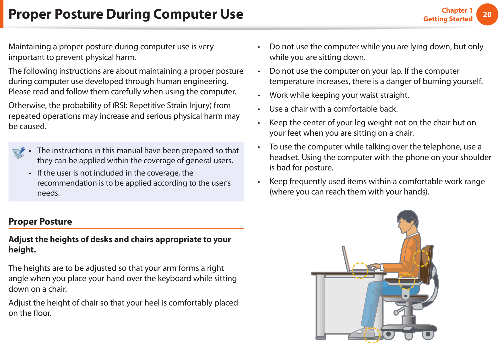 20Chapter 1 Getting StartedProper Posture During Computer UseMaintaining a proper posture during computer use is very important to prevent physical harm.The following instructions are about maintaining a proper posture during computer use developed through human engineering. Please read and follow them carefully when using the computer.Otherwise, the probability of (RSI: Repetitive Strain Injury) from repeated operations may increase and serious physical harm may be caused.The instructions in this manual have been prepared so that • they can be applied within the coverage of general users. If the user is not included in the coverage, the • recommendation is to be applied according to the user’s needs.Proper PostureAdjust the heights of desks and chairs appropriate to your height.The heights are to be adjusted so that your arm forms a right angle when you place your hand over the keyboard while sitting down on a chair.Adjust the height of chair so that your heel is comfortably placed on the ﬂ oor.Do not use the computer while you are lying down, but only • while you are sitting down.Do not use the computer on your lap. If the computer • temperature increases, there is a danger of burning yourself.Work while keeping your waist straight.• Use a chair with a comfortable back.• Keep the center of your leg weight not on the chair but on • your feet when you are sitting on a chair.To use the computer while talking over the telephone, use a • headset. Using the computer with the phone on your shoulder is bad for posture.Keep frequently used items within a comfortable work range • (where you can reach them with your hands).