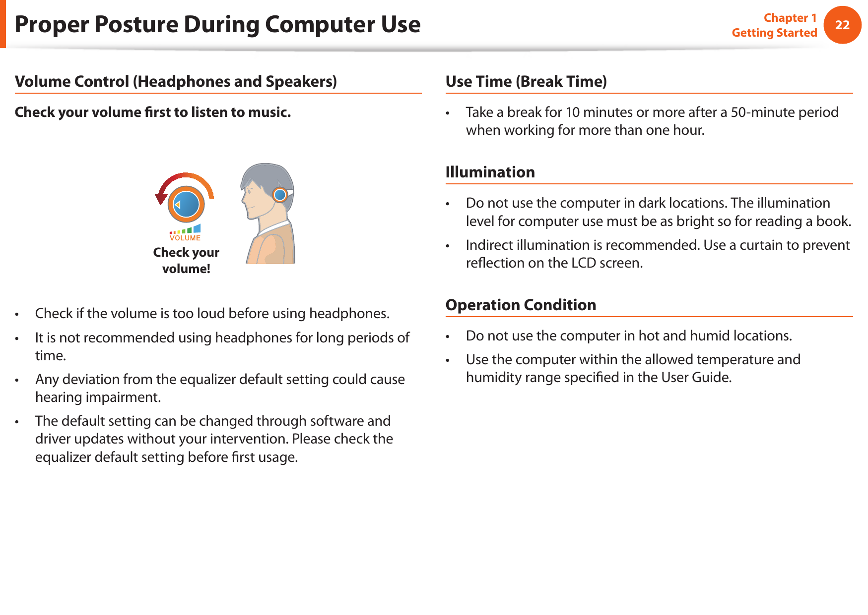 22Chapter 1 Getting StartedProper Posture During Computer UseVolume Control (Headphones and Speakers)Check your volume ﬁ rst to listen to music.Check your volume!Check if the volume is too loud before using headphones.• It is not recommended using headphones for long periods of • time.Any deviation from the equalizer default setting could cause • hearing impairment.The default setting can be changed through software and • driver updates without your intervention. Please check the equalizer default setting before ﬁ rst usage.Use Time (Break Time)Take a break for 10 minutes or more after a 50-minute period • when working for more than one hour.IlluminationDo not use the computer in dark locations. The illumination • level for computer use must be as bright so for reading a book.Indirect illumination is recommended. Use a curtain to prevent • reﬂ ection on the LCD screen.Operation ConditionDo not use the computer in hot and humid locations.• Use the computer within the allowed temperature and • humidity range speciﬁ ed in the User Guide.