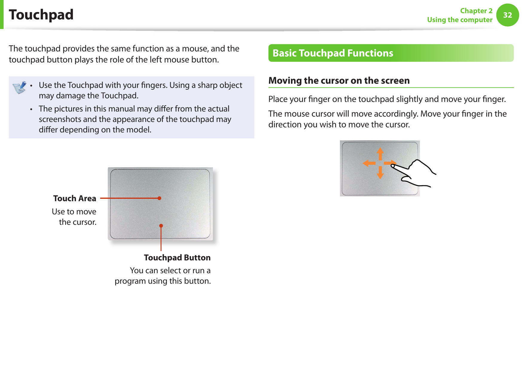 32Chapter 2Using the computerThe touchpad provides the same function as a mouse, and the touchpad button plays the role of the left mouse button.Use the Touchpad with your ﬁ ngers. Using a sharp object • may damage the Touchpad.The pictures in this manual may diﬀ er from the actual • screenshots and the appearance of the touchpad may diﬀ er depending on the model.Touch AreaUse to move the cursor.Touchpad ButtonYou can select or run a program using this button.Basic Touchpad FunctionsMoving the cursor on the screenPlace your ﬁ nger on the touchpad slightly and move your ﬁ nger.The mouse cursor will move accordingly. Move your ﬁ nger in the direction you wish to move the cursor. Touchpad