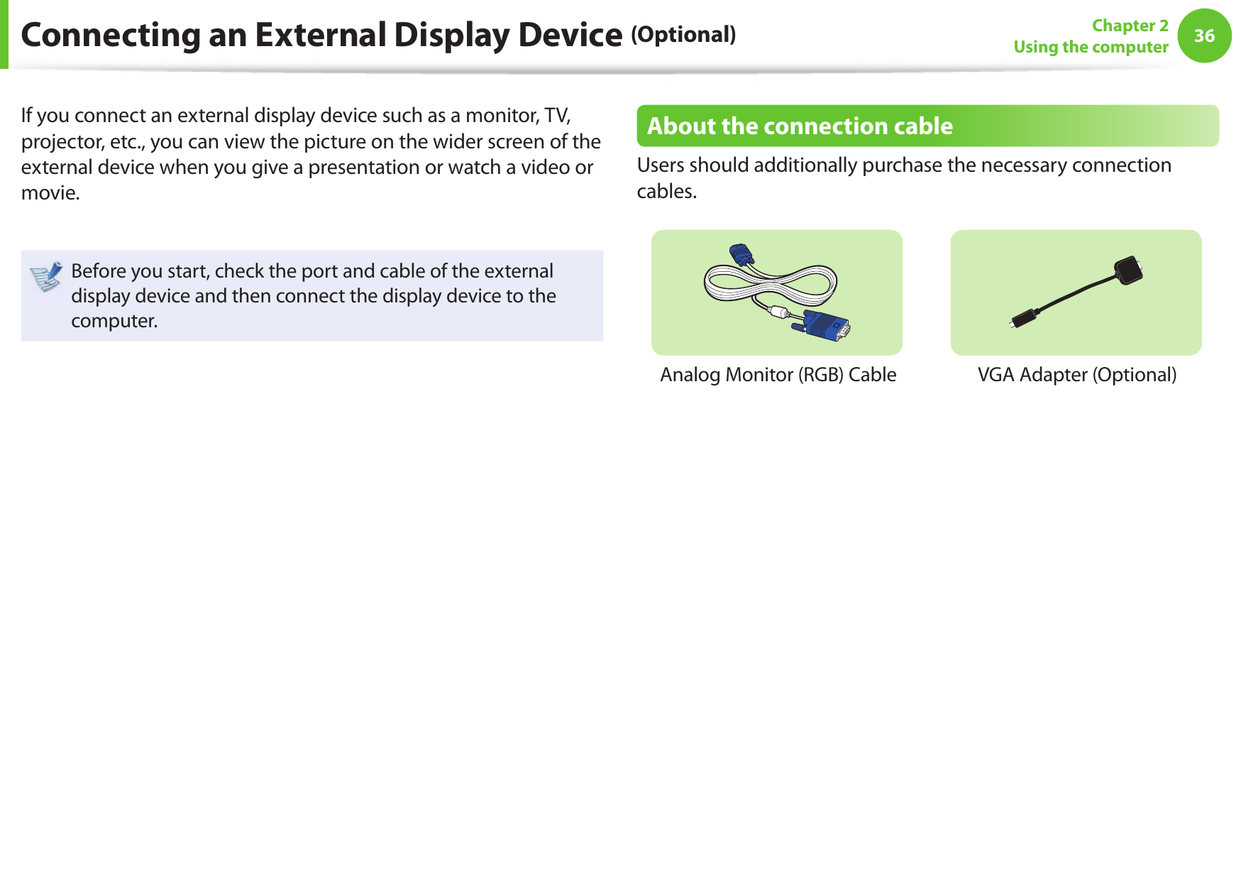 36Chapter 2Using the computerConnecting an External Display Device (Optional)If you connect an external display device such as a monitor, TV, projector, etc., you can view the picture on the wider screen of the external device when you give a presentation or watch a video or movie.Before you start, check the port and cable of the external display device and then connect the display device to the computer.About the connection cableUsers should additionally purchase the necessary connection cables.Analog Monitor (RGB) Cable VGA Adapter (Optional)