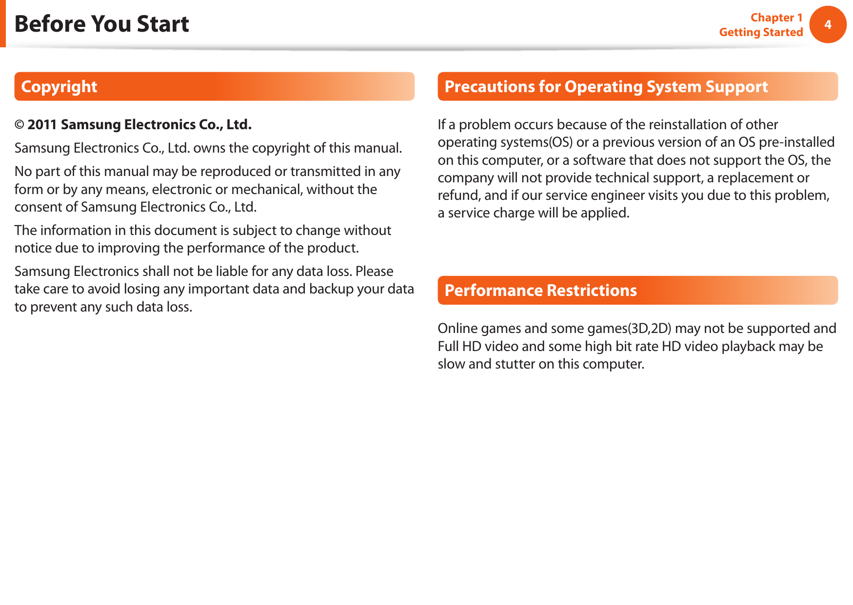 4Chapter 1 Getting StartedBefore You StartCopyright© 2011 Samsung Electronics Co., Ltd.Samsung Electronics Co., Ltd. owns the copyright of this manual.No part of this manual may be reproduced or transmitted in any form or by any means, electronic or mechanical, without the consent of Samsung Electronics Co., Ltd. The information in this document is subject to change without notice due to improving the performance of the product.Samsung Electronics shall not be liable for any data loss. Please take care to avoid losing any important data and backup your data to prevent any such data loss.Precautions for Operating System SupportIf a problem occurs because of the reinstallation of other operating systems(OS) or a previous version of an OS pre-installed on this computer, or a software that does not support the OS, the company will not provide technical support, a replacement or refund, and if our service engineer visits you due to this problem, a service charge will be applied.Performance RestrictionsOnline games and some games(3D,2D) may not be supported and Full HD video and some high bit rate HD video playback may be slow and stutter on this computer.