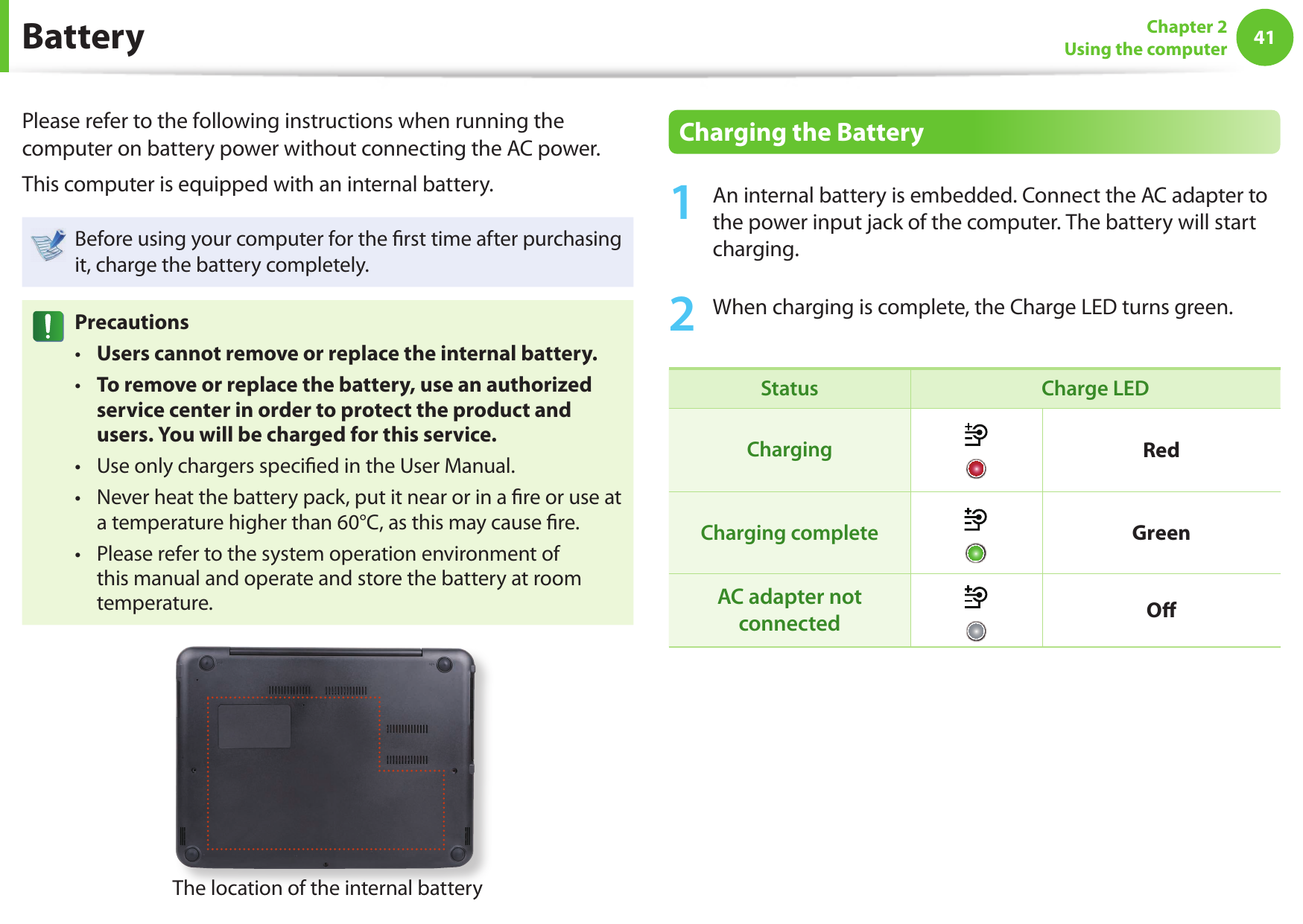 4041Chapter 2Using the computer BatteryPlease refer to the following instructions when running the computer on battery power without connecting the AC power. This computer is equipped with an internal battery.Before using your computer for the ﬁ rst time after purchasing it, charge the battery completely.PrecautionsUsers cannot remove or replace the internal battery. • To remove or replace the battery, use an authorized  • service center in order to protect the product and users. You will be charged for this service. Use only chargers speciﬁ ed in the User Manual. • Never heat the battery pack, put it near or in a ﬁ re or use at  • a temperature higher than 60°C, as this may cause ﬁ re. Please refer to the system operation environment of  • this manual and operate and store the battery at room temperature. The location of the internal batteryCharging the Battery1  An internal battery is embedded. Connect the AC adapter to the power input jack of the computer. The battery will start charging.2  When charging is complete, the Charge LED turns green.Status Charge LEDCharging RedCharging complete GreenAC adapter not connected O ﬀ 