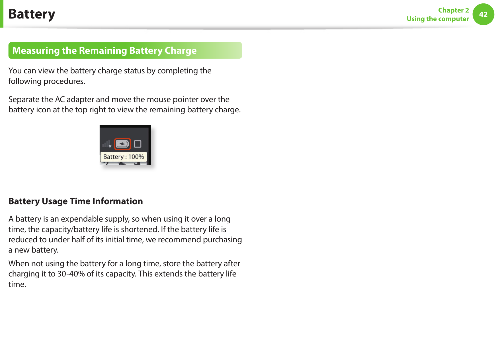 42Chapter 2Using the computerBatteryMeasuring the Remaining Battery ChargeYou can view the battery charge status by completing the following procedures.Separate the AC adapter and move the mouse pointer over the battery icon at the top right to view the remaining battery charge.Battery Usage Time InformationA battery is an expendable supply, so when using it over a long time, the capacity/battery life is shortened. If the battery life is reduced to under half of its initial time, we recommend purchasing a new battery.When not using the battery for a long time, store the battery after charging it to 30-40% of its capacity. This extends the battery life time.