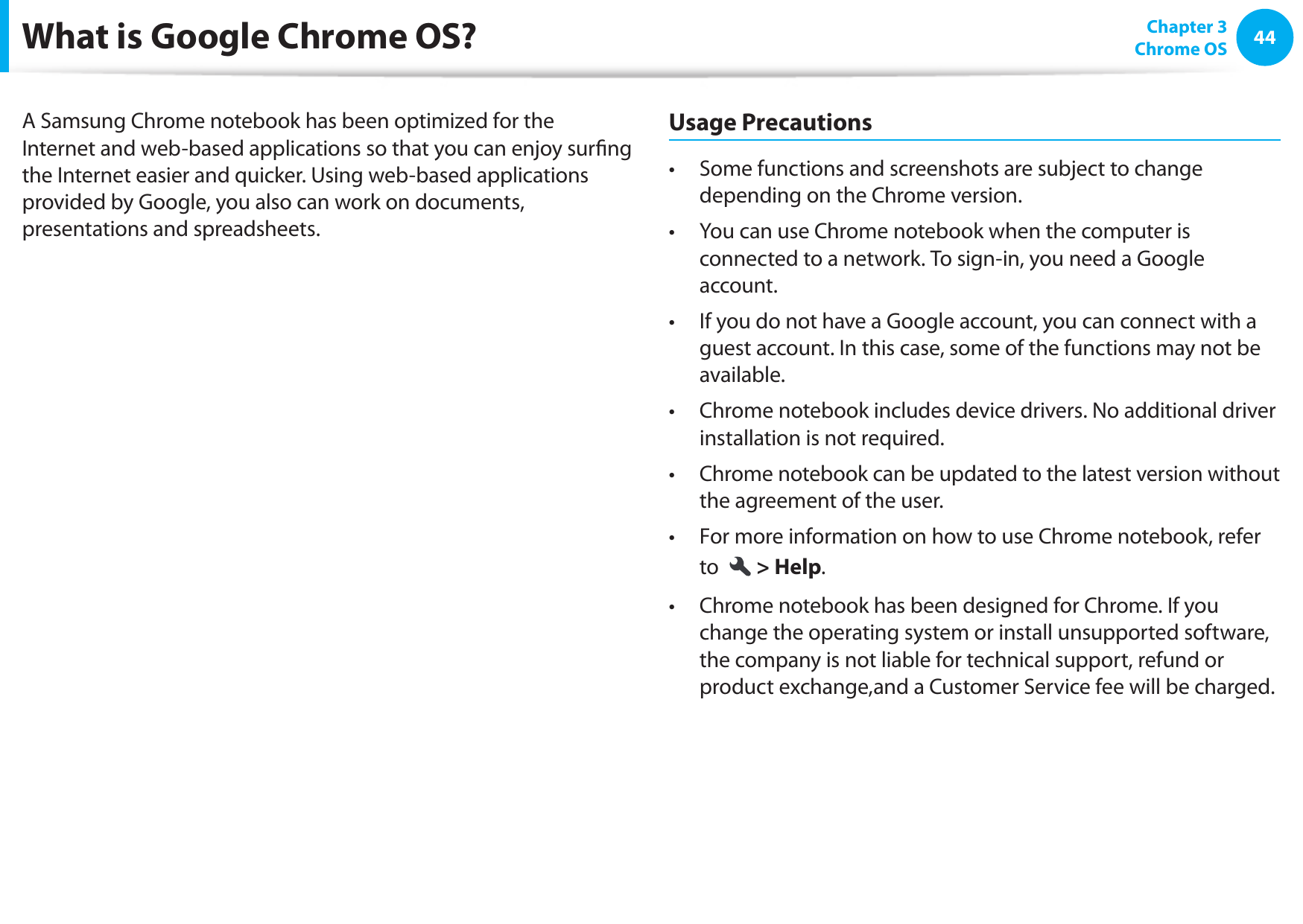 44 Chapter 3Chrome OSWhat is Google Chrome OS?A Samsung Chrome notebook has been optimized for the Internet and web-based applications so that you can enjoy surﬁ ng the Internet easier and quicker. Using web-based applications provided by Google, you also can work on documents, presentations and spreadsheets.Usage PrecautionsSome functions and screenshots are subject to change • depending on the Chrome version.You can use Chrome notebook when the computer is • connected to a network. To sign-in, you need a Google account.If you do not have a Google account, you can connect with a • guest account. In this case, some of the functions may not be available.Chrome notebook includes device drivers. No additional driver • installation is not required.Chrome notebook can be updated to the latest version without • the agreement of the user.For more information on how to use Chrome notebook, refer • to  &gt; Help.Chrome notebook has been designed for Chrome. If you • change the operating system or install unsupported software, the company is not liable for technical support, refund or product exchange,and a Customer Service fee will be charged.
