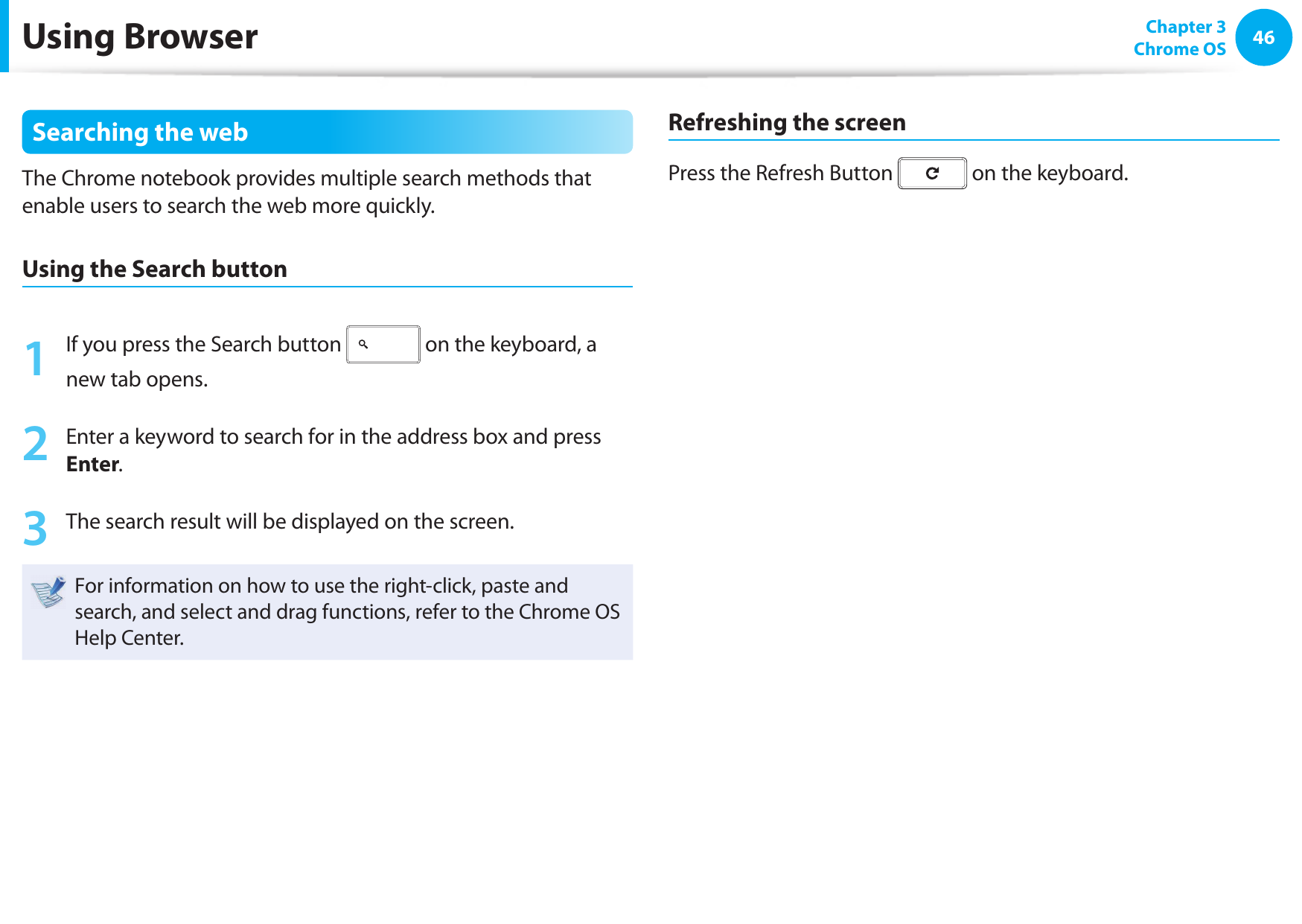 46 Chapter 3Chrome OSUsing BrowserSearching the webThe Chrome notebook provides multiple search methods that enable users to search the web more quickly.Using the Search button 1  If you press the Search button   on the keyboard, a new tab opens.2  Enter a keyword to search for in the address box and press Enter.3  The search result will be displayed on the screen.For information on how to use the right-click, paste and search, and select and drag functions, refer to the Chrome OS Help Center.Refreshing the screenPress the Refresh Button   on the keyboard.