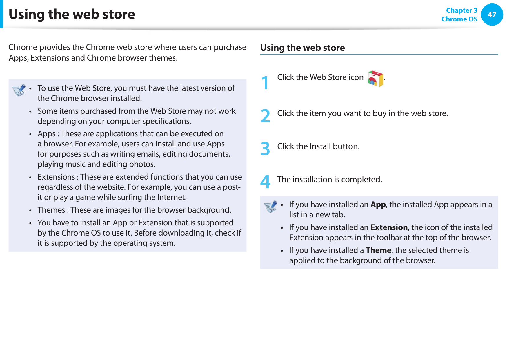 4647 Chapter 3Chrome OSUsing the web storeChrome provides the Chrome web store where users can purchase Apps, Extensions and Chrome browser themes.To use the Web Store, you must have the latest version of • the Chrome browser installed.Some items purchased from the Web Store may not work • depending on your computer speciﬁ cations.Apps : These are applications that can be executed on • a browser. For example, users can install and use Apps for purposes such as writing emails, editing documents, playing music and editing photos.Extensions : These are extended functions that you can use • regardless of the website. For example, you can use a post-it or play a game while surﬁ ng the Internet.Themes : These are images for the browser background.• You have to install an App or Extension that is supported • by the Chrome OS to use it. Before downloading it, check if it is supported by the operating system.Using the web store1  Click the Web Store icon  . 2  Click the item you want to buy in the web store.3  Click the Install button.4  The installation is completed.If you have installed an • App, the installed App appears in a list in a new tab.If you have installed an • Extension, the icon of the installed Extension appears in the toolbar at the top of the browser.If you have installed a•  Theme, the selected theme is applied to the background of the browser.