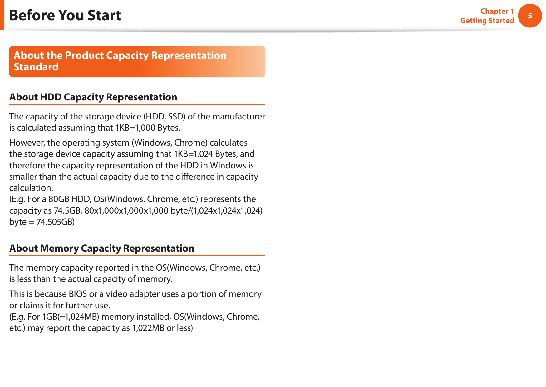 45Chapter 1 Getting StartedBefore You StartAbout the Product Capacity Representation StandardAbout HDD Capacity RepresentationThe capacity of the storage device (HDD, SSD) of the manufacturer is calculated assuming that 1KB=1,000 Bytes.However, the operating system (Windows, Chrome) calculates the storage device capacity assuming that 1KB=1,024 Bytes, and therefore the capacity representation of the HDD in Windows is smaller than the actual capacity due to the diﬀerence in capacity calculation.  (E.g. For a 80GB HDD, OS(Windows, Chrome, etc.) represents the capacity as 74.5GB, 80x1,000x1,000x1,000 byte/(1,024x1,024x1,024)byte = 74.505GB)About Memory Capacity RepresentationThe memory capacity reported in the OS(Windows, Chrome, etc.) is less than the actual capacity of memory.This is because BIOS or a video adapter uses a portion of memory or claims it for further use. (E.g. For 1GB(=1,024MB) memory installed, OS(Windows, Chrome, etc.) may report the capacity as 1,022MB or less)