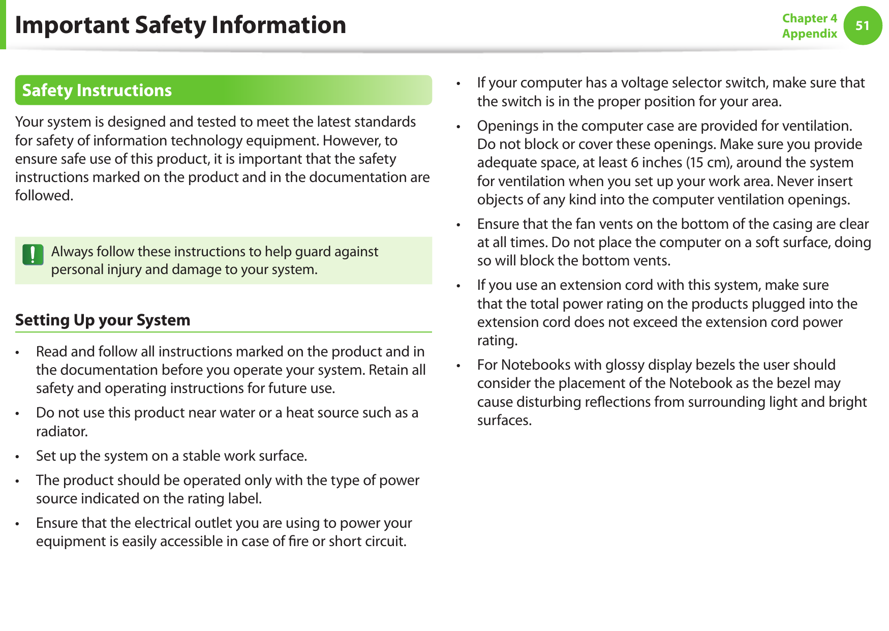 51Chapter 4AppendixSafety InstructionsYour system is designed and tested to meet the latest standards for safety of information technology equipment. However, to ensure safe use of this product, it is important that the safety instructions marked on the product and in the documentation are followed.Always follow these instructions to help guard against personal injury and damage to your system.Setting Up your SystemRead and follow all instructions marked on the product and in • the documentation before you operate your system. Retain all safety and operating instructions for future use.Do not use this product near water or a heat source such as a • radiator.Set up the system on a stable work surface.• The product should be operated only with the type of power • source indicated on the rating label.Ensure that the electrical outlet you are using to power your • equipment is easily accessible in case of ﬁ re or short circuit.If your computer has a voltage selector switch, make sure that • the switch is in the proper position for your area.Openings in the computer case are provided for ventilation. • Do not block or cover these openings. Make sure you provide adequate space, at least 6 inches (15 cm), around the system for ventilation when you set up your work area. Never insert objects of any kind into the computer ventilation openings.Ensure that the fan vents on the bottom of the casing are clear • at all times. Do not place the computer on a soft surface, doing so will block the bottom vents.If you use an extension cord with this system, make sure • that the total power rating on the products plugged into the extension cord does not exceed the extension cord power rating.For Notebooks with glossy display bezels the user should • consider the placement of the Notebook as the bezel may cause disturbing reﬂ ections from surrounding light and bright surfaces.Important Safety Information