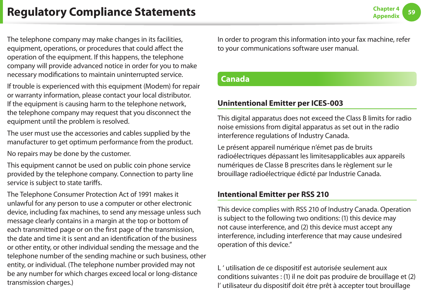 5859Chapter 4 AppendixThe telephone company may make changes in its facilities, equipment, operations, or procedures that could aﬀect the operation of the equipment. If this happens, the telephone company will provide advanced notice in order for you to make necessary modiﬁcations to maintain uninterrupted service.If trouble is experienced with this equipment (Modem) for repair or warranty information, please contact your local distributor. If the equipment is causing harm to the telephone network, the telephone company may request that you disconnect the equipment until the problem is resolved.The user must use the accessories and cables supplied by the manufacturer to get optimum performance from the product.No repairs may be done by the customer.This equipment cannot be used on public coin phone service provided by the telephone company. Connection to party line service is subject to state tariﬀs.The Telephone Consumer Protection Act of 1991 makes it unlawful for any person to use a computer or other electronic device, including fax machines, to send any message unless such message clearly contains in a margin at the top or bottom of each transmitted page or on the ﬁrst page of the transmission, the date and time it is sent and an identiﬁcation of the business or other entity, or other individual sending the message and the telephone number of the sending machine or such business, other entity, or individual. (The telephone number provided may not be any number for which charges exceed local or long-distance transmission charges.)In order to program this information into your fax machine, refer to your communications software user manual.CanadaUnintentional Emitter per ICES-003This digital apparatus does not exceed the Class B limits for radio noise emissions from digital apparatus as set out in the radio interference regulations of Industry Canada.Le présent appareil numérique n’émet pas de bruits radioélectriques dépassant les limitesapplicables aux appareils numériques de Classe B prescrites dans le règlement sur le brouillage radioélectrique édicté par Industrie Canada.Intentional Emitter per RSS 210This device complies with RSS 210 of Industry Canada. Operation is subject to the following two onditions: (1) this device may not cause interference, and (2) this device must accept any interference, including interference that may cause undesired operation of this device.”L ‘ utilisation de ce dispositif est autorisée seulement aux conditions suivantes : (1) il ne doit pas produire de brouillage et (2) l’ utilisateur du dispositif doit étre prêt à accepter tout brouillage Regulatory Compliance Statements