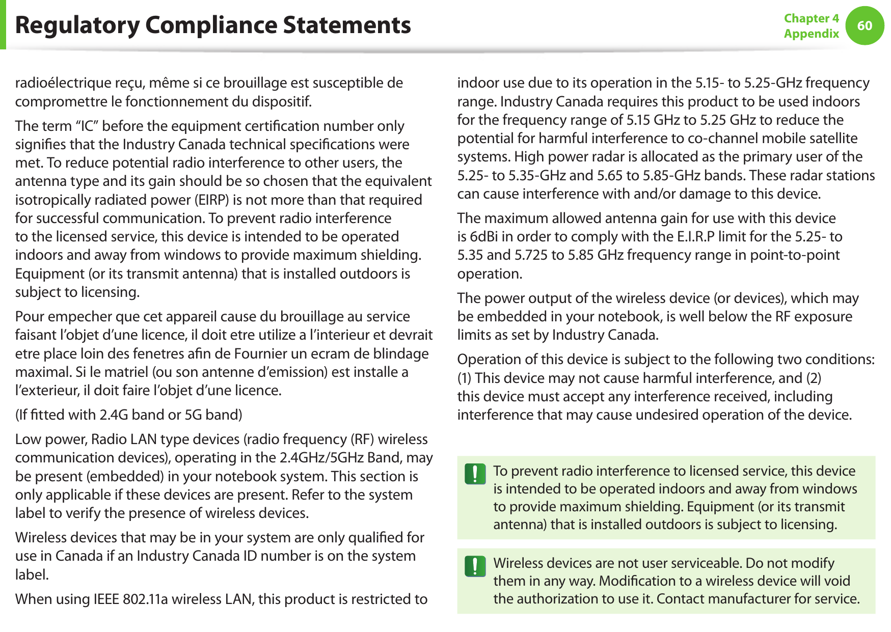 60Chapter 4 Appendixradioélectrique reçu, même si ce brouillage est susceptible de compromettre le fonctionnement du dispositif.The term “IC” before the equipment certiﬁcation number only signiﬁes that the Industry Canada technical speciﬁcations were met. To reduce potential radio interference to other users, the antenna type and its gain should be so chosen that the equivalent isotropically radiated power (EIRP) is not more than that required for successful communication. To prevent radio interference to the licensed service, this device is intended to be operated indoors and away from windows to provide maximum shielding. Equipment (or its transmit antenna) that is installed outdoors is subject to licensing.Pour empecher que cet appareil cause du brouillage au service faisant l’objet d’une licence, il doit etre utilize a l’interieur et devrait etre place loin des fenetres aﬁn de Fournier un ecram de blindage maximal. Si le matriel (ou son antenne d’emission) est installe a l’exterieur, il doit faire l’objet d’une licence.(If ﬁtted with 2.4G band or 5G band) Low power, Radio LAN type devices (radio frequency (RF) wireless communication devices), operating in the 2.4GHz/5GHz Band, may be present (embedded) in your notebook system. This section is only applicable if these devices are present. Refer to the system label to verify the presence of wireless devices.Wireless devices that may be in your system are only qualiﬁed for use in Canada if an Industry Canada ID number is on the system label.When using IEEE 802.11a wireless LAN, this product is restricted to indoor use due to its operation in the 5.15- to 5.25-GHz frequency range. Industry Canada requires this product to be used indoors for the frequency range of 5.15 GHz to 5.25 GHz to reduce the potential for harmful interference to co-channel mobile satellite systems. High power radar is allocated as the primary user of the 5.25- to 5.35-GHz and 5.65 to 5.85-GHz bands. These radar stations can cause interference with and/or damage to this device.The maximum allowed antenna gain for use with this device is 6dBi in order to comply with the E.I.R.P limit for the 5.25- to 5.35 and 5.725 to 5.85 GHz frequency range in point-to-point operation.The power output of the wireless device (or devices), which may be embedded in your notebook, is well below the RF exposure limits as set by Industry Canada.Operation of this device is subject to the following two conditions: (1) This device may not cause harmful interference, and (2) this device must accept any interference received, including interference that may cause undesired operation of the device.To prevent radio interference to licensed service, this device is intended to be operated indoors and away from windows to provide maximum shielding. Equipment (or its transmit antenna) that is installed outdoors is subject to licensing.Wireless devices are not user serviceable. Do not modify them in any way. Modiﬁcation to a wireless device will void the authorization to use it. Contact manufacturer for service.Regulatory Compliance Statements