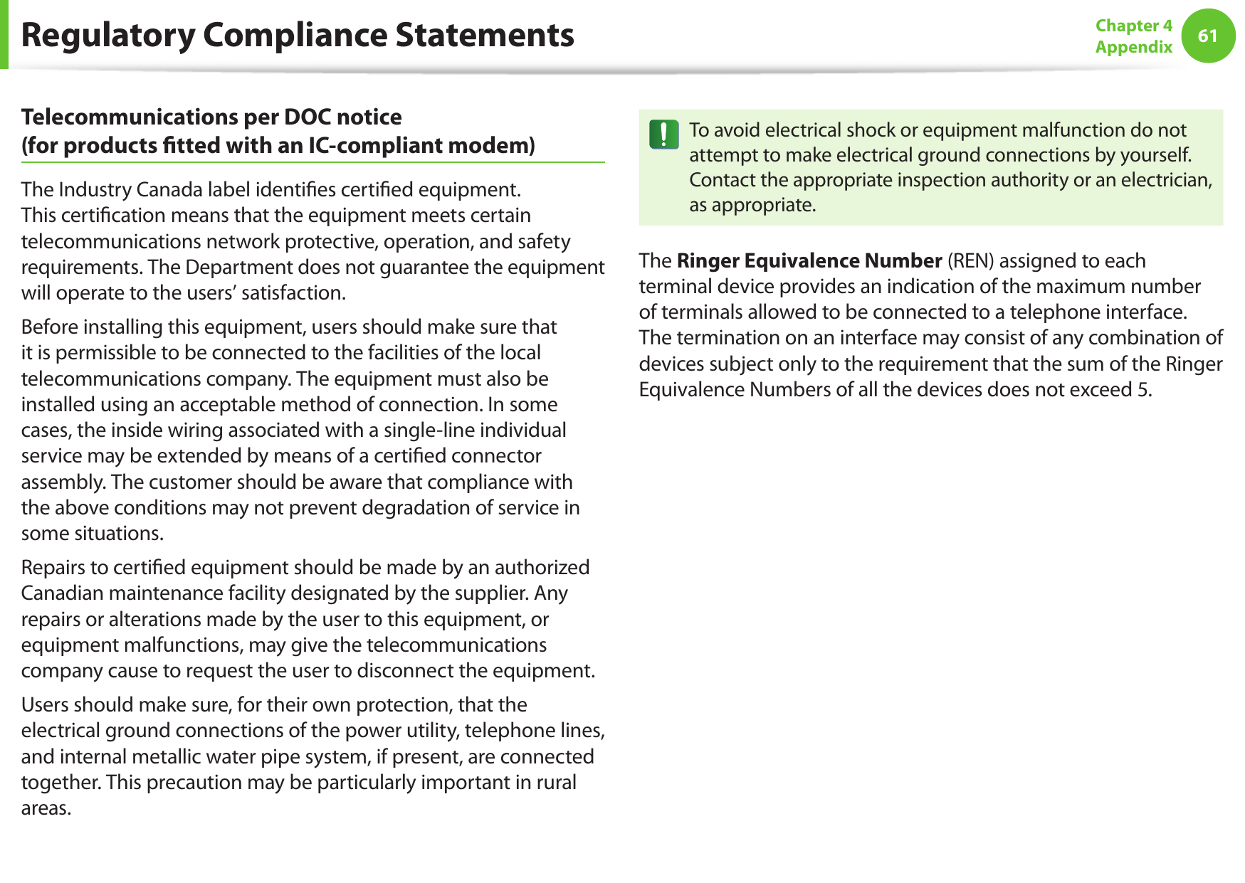 6061Chapter 4 AppendixTelecommunications per DOC notice  (for products ﬁtted with an IC-compliant modem)The Industry Canada label identiﬁes certiﬁed equipment. This certiﬁcation means that the equipment meets certain telecommunications network protective, operation, and safety requirements. The Department does not guarantee the equipment will operate to the users’ satisfaction.Before installing this equipment, users should make sure that it is permissible to be connected to the facilities of the local telecommunications company. The equipment must also be installed using an acceptable method of connection. In some cases, the inside wiring associated with a single-line individual service may be extended by means of a certiﬁed connector assembly. The customer should be aware that compliance with the above conditions may not prevent degradation of service in some situations.Repairs to certiﬁed equipment should be made by an authorized Canadian maintenance facility designated by the supplier. Any repairs or alterations made by the user to this equipment, or equipment malfunctions, may give the telecommunications company cause to request the user to disconnect the equipment.Users should make sure, for their own protection, that the electrical ground connections of the power utility, telephone lines, and internal metallic water pipe system, if present, are connected together. This precaution may be particularly important in rural areas.To avoid electrical shock or equipment malfunction do not attempt to make electrical ground connections by yourself. Contact the appropriate inspection authority or an electrician, as appropriate.The Ringer Equivalence Number (REN) assigned to each terminal device provides an indication of the maximum number of terminals allowed to be connected to a telephone interface. The termination on an interface may consist of any combination of devices subject only to the requirement that the sum of the Ringer Equivalence Numbers of all the devices does not exceed 5.Regulatory Compliance Statements
