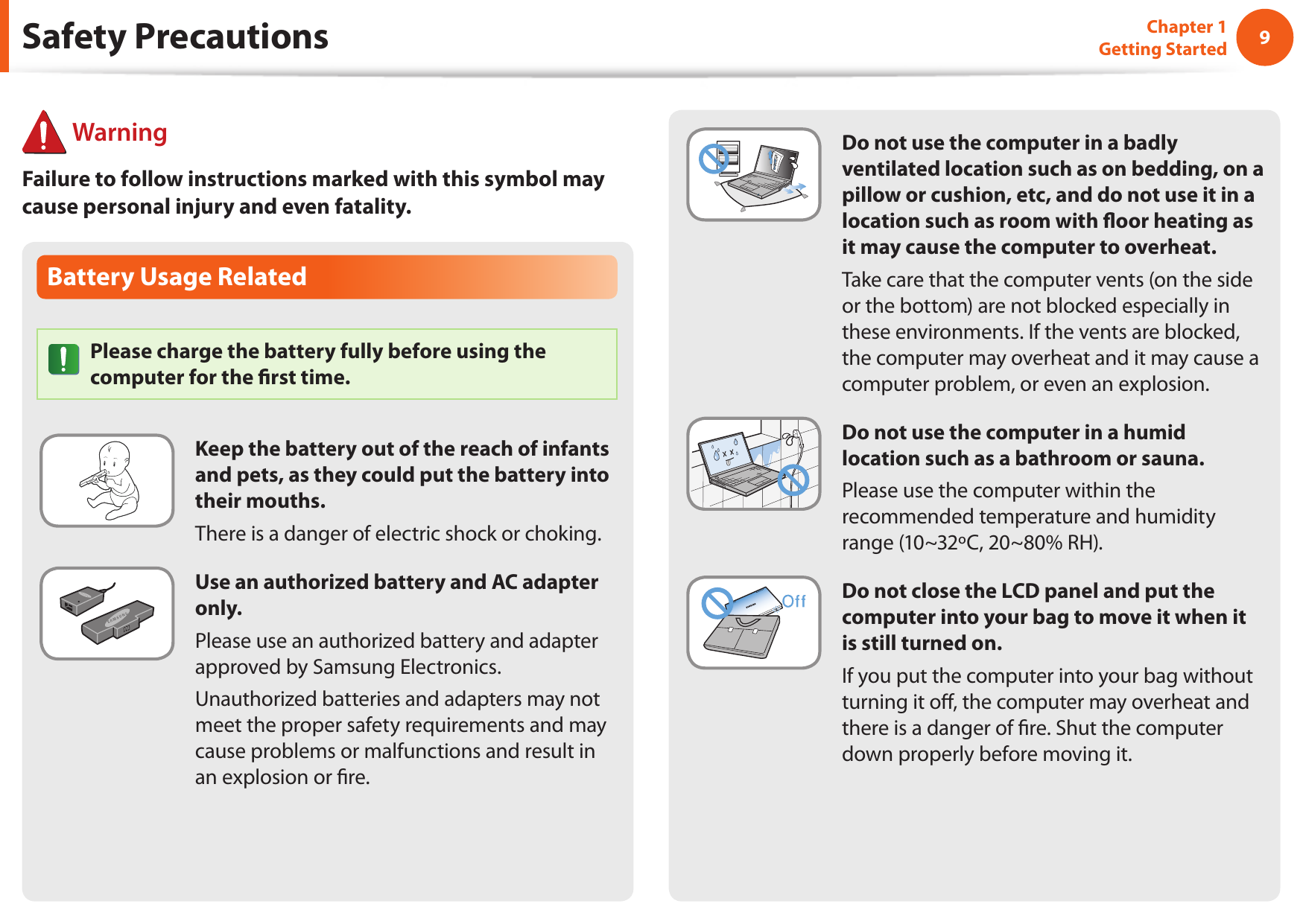 89Chapter 1 Getting StartedBattery Usage RelatedPlease charge the battery fully before using the computer for the ﬁrst time.Keep the battery out of the reach of infants and pets, as they could put the battery into their mouths.There is a danger of electric shock or choking.Use an authorized battery and AC adapter only.Please use an authorized battery and adapter approved by Samsung Electronics.Unauthorized batteries and adapters may not meet the proper safety requirements and may cause problems or malfunctions and result in an explosion or ﬁre. WarningFailure to follow instructions marked with this symbol may cause personal injury and even fatality.Safety PrecautionsDo not use the computer in a badly ventilated location such as on bedding, on a pillow or cushion, etc, and do not use it in a location such as room with ﬂoor heating as it may cause the computer to overheat.Take care that the computer vents (on the side or the bottom) are not blocked especially in these environments. If the vents are blocked, the computer may overheat and it may cause a computer problem, or even an explosion.Do not use the computer in a humid location such as a bathroom or sauna.Please use the computer within the recommended temperature and humidity range (10~32ºC, 20~80% RH).Do not close the LCD panel and put the computer into your bag to move it when it is still turned on.If you put the computer into your bag without turning it oﬀ, the computer may overheat and there is a danger of ﬁre. Shut the computer down properly before moving it.