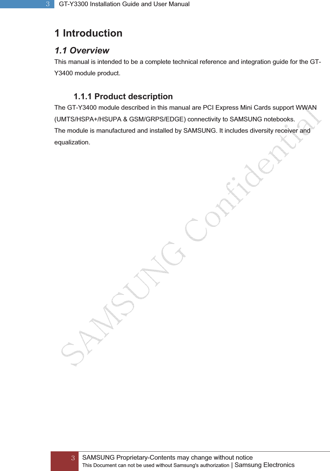 GZGGSAMSUNG Proprietary-Contents may change without notice This Document can not be used without Samsung&apos;s authorization | Samsung Electronics GZG GT-Y3300 Installation Guide and User ManualG1 Introduction 1.1 Overview This manual is intended to be a complete technical reference and integration guide for the GT-Y3400 module product. 1.1.1 Product description The GT-Y3400 module described in this manual are PCI Express Mini Cards support WWAN (UMTS/HSPA+/HSUPA &amp; GSM/GRPS/EDGE) connectivity to SAMSUNG notebooks. The module is manufactured and installed by SAMSUNG. It includes diversity receiver and equalization.   