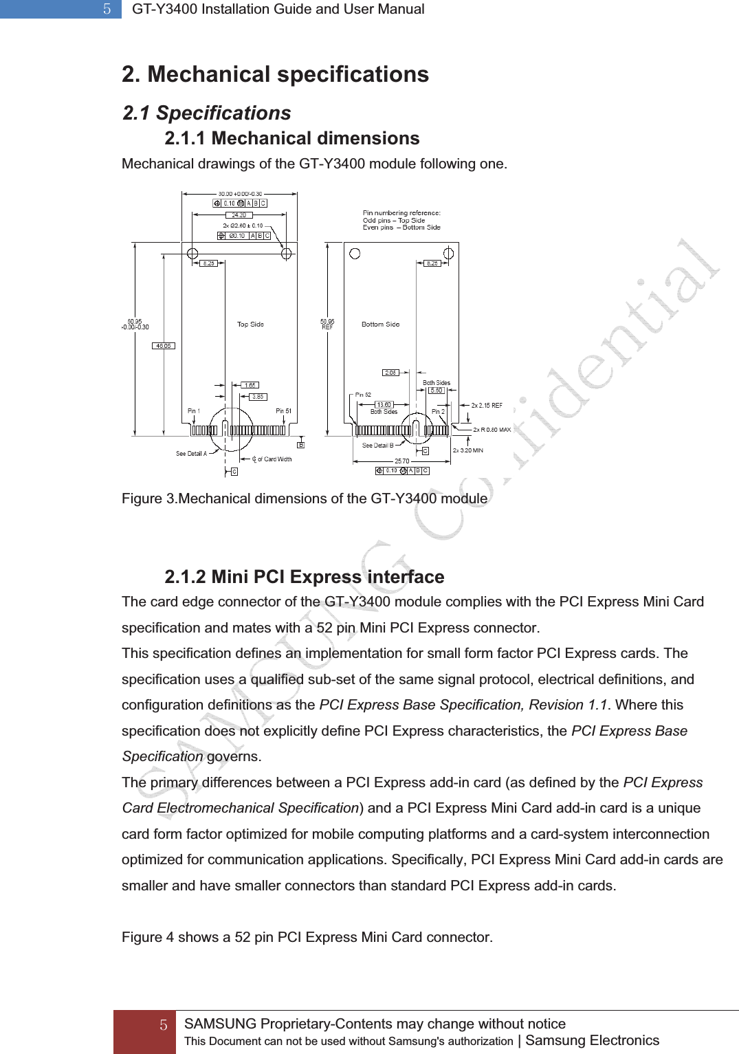 G\GGSAMSUNG Proprietary-Contents may change without notice This Document can not be used without Samsung&apos;s authorization | Samsung Electronics G\G GT-Y3400 Installation Guide and User ManualG2. Mechanical specifications 2.1 Specifications 2.1.1 Mechanical dimensions Mechanical drawings of the GT-Y3400 module following one.  Figure 3.Mechanical dimensions of the GT-Y3400 module  2.1.2 Mini PCI Express interface The card edge connector of the GT-Y3400 module complies with the PCI Express Mini Card specification and mates with a 52 pin Mini PCI Express connector. This specification defines an implementation for small form factor PCI Express cards. The   specification uses a qualified sub-set of the same signal protocol, electrical definitions, and   configuration definitions as the PCI Express Base Specification, Revision 1.1. Where this specification does not explicitly define PCI Express characteristics, the PCI Express Base Specification governs. The primary differences between a PCI Express add-in card (as defined by the PCI Express Card Electromechanical Specification) and a PCI Express Mini Card add-in card is a unique card form factor optimized for mobile computing platforms and a card-system interconnection optimized for communication applications. Specifically, PCI Express Mini Card add-in cards are smaller and have smaller connectors than standard PCI Express add-in cards.  Figure 4 shows a 52 pin PCI Express Mini Card connector. 
