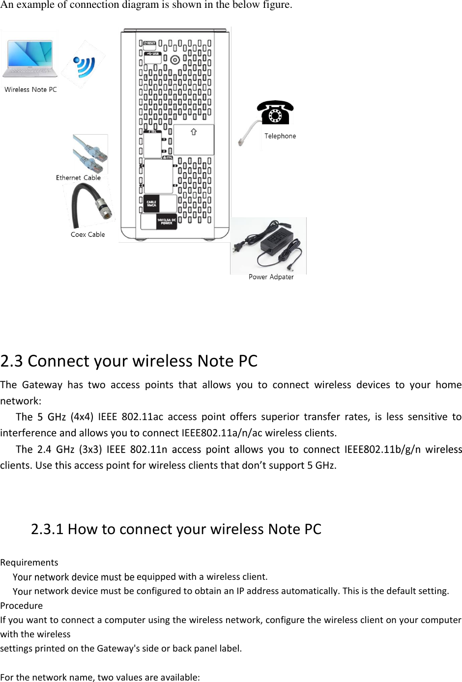 An example of connection diagram is shown in the below figure.       2.3 Connect your wireless Note PC The  Gateway  has  two  access  points  that  allows  you  to  connect  wireless  devices  to  your  home network: 4x4)  IEEE  802.11ac  access  point  offers  superior  transfer  rates,  is  less  sensitive  to interference and allows you to connect IEEE802.11a/n/ac wireless clients. clients. Use this access point for wireless clients that don’t support 5 GHz.    2.3.1 How to connect your wireless Note PC  Requirements  equipped with a wireless client.  network device must be configured to obtain an IP address automatically. This is the default setting. Procedure If you want to connect a computer using the wireless network, configure the wireless client on your computer with the wireless settings printed on the Gateway&apos;s side or back panel label.  For the network name, two values are available: 