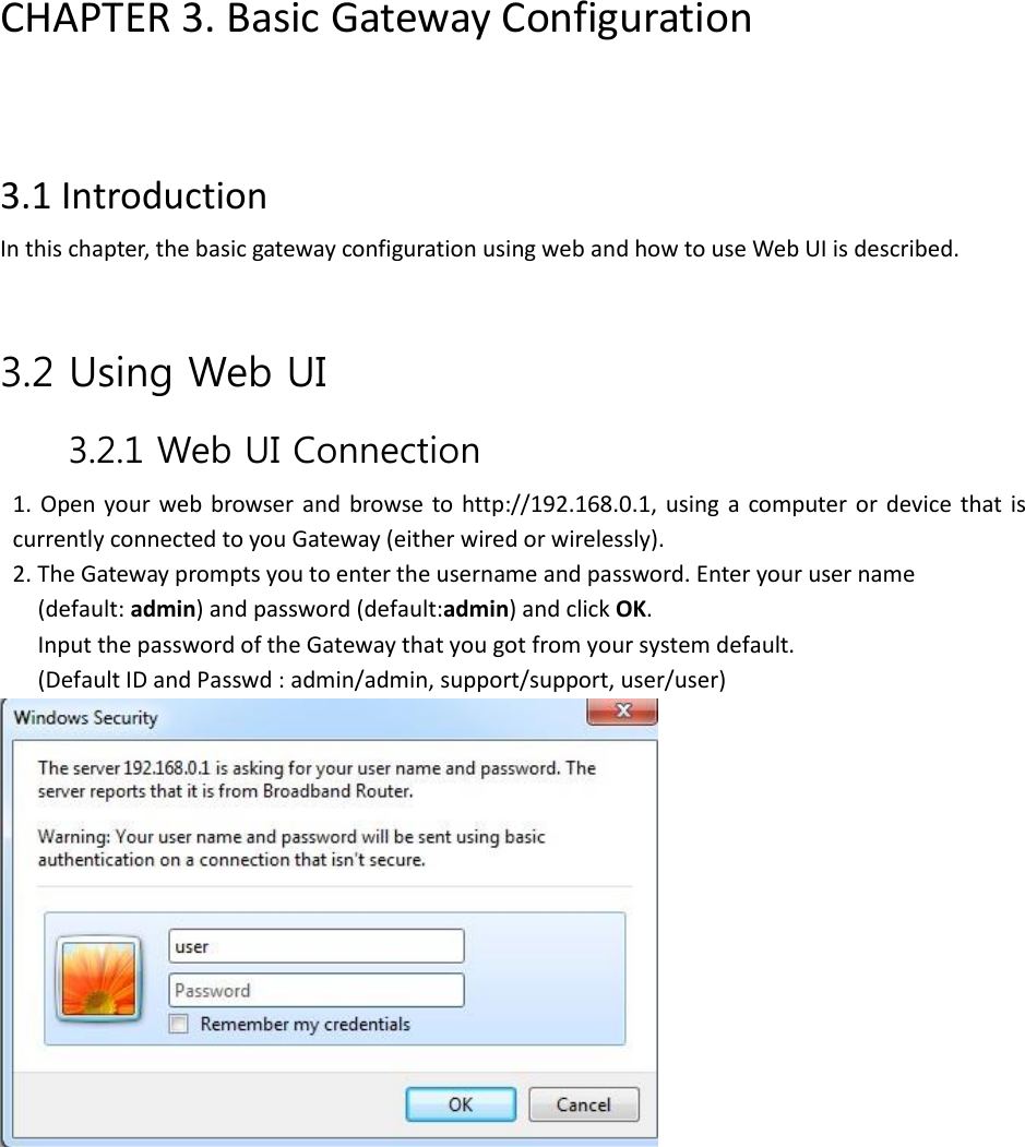 CHAPTER 3. Basic Gateway Configuration    3.1 Introduction   In this chapter, the basic gateway configuration using web and how to use Web UI is described.   3.2 Using Web UI 3.2.1 Web UI Connection   1.  Open  your  web browser  and  browse  to http://192.168.0.1,  using  a  computer or  device  that is currently connected to you Gateway (either wired or wirelessly). 2. The Gateway prompts you to enter the username and password. Enter your user name   (default: admin) and password (default:admin) and click OK. Input the password of the Gateway that you got from your system default.   (Default ID and Passwd : admin/admin, support/support, user/user)              