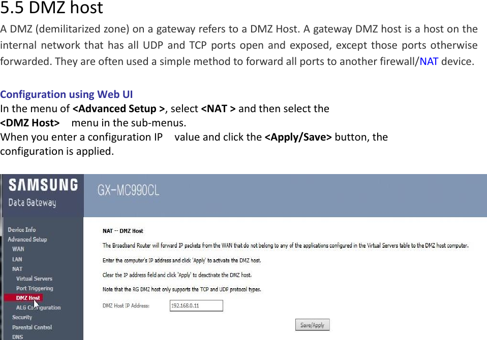 5.5 DMZ host A DMZ (demilitarized zone) on a gateway refers to a DMZ Host. A gateway DMZ host is a host on the internal  network  that  has all  UDP  and  TCP  ports  open and  exposed, except  those  ports  otherwise forwarded. They are often used a simple method to forward all ports to another firewall/NAT device.  Configuration using Web UI In the menu of &lt;Advanced Setup &gt;, select &lt;NAT &gt; and then select the &lt;DMZ Host&gt;    menu in the sub-menus. When you enter a configuration IP    value and click the &lt;Apply/Save&gt; button, the configuration is applied.                         
