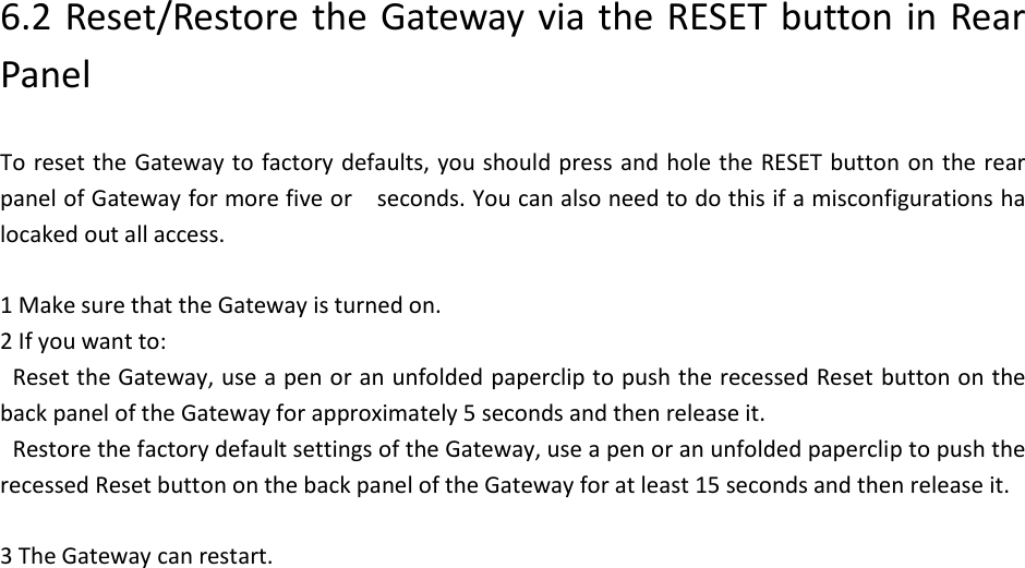  6.2 Reset/Restore the Gateway via the RESET button in Rear Panel  To reset the Gateway to factory defaults, you should press and hole the RESET button  on the rear panel of Gateway for more five or    seconds. You can also need to do this if a misconfigurations ha locaked out all access.  1 Make sure that the Gateway is turned on. 2 If you want to: Reset the Gateway, use a pen or an unfolded paperclip to push the recessed Reset button on the back panel of the Gateway for approximately 5 seconds and then release it. Restore the factory default settings of the Gateway, use a pen or an unfolded paperclip to push the recessed Reset button on the back panel of the Gateway for at least 15 seconds and then release it.  3 The Gateway can restart.                           