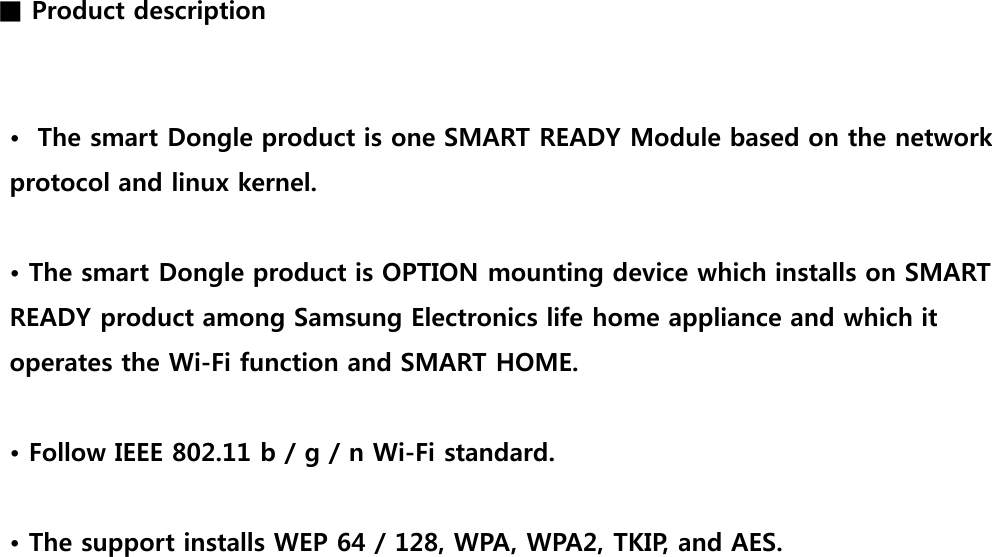 ■ Product description •  The smart Dongle product is one SMART READY Module based on the network protocol and linux kernel.  • The smart Dongle product is OPTION mounting device which installs on SMART READY product among Samsung Electronics life home appliance and which it operates the Wi-Fi function and SMART HOME.    • Follow IEEE 802.11 b / g / n Wi-Fi standard.  • The support installs WEP 64 / 128, WPA, WPA2, TKIP, and AES. 