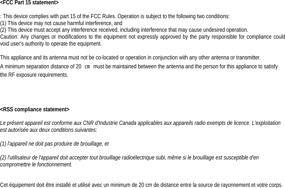 &lt;FCC Part 15 statement&gt;  : This device complies with part 15 of the FCC Rules. Operation is subject to the following two conditions: (1) This device may not cause harmful interference, and (2) This device must accept any interference received, including interference that may cause undesired operation. Caution: Any changes or modifications to the equipment not expressly approved by the party responsible for compliance could void user’s authority to operate the equipment.  This appliance and its antenna must not be co-located or operation in conjunction with any other antenna or transmitter. A minimum separation distance of 20  ㎝ must be maintained between the antenna and the person for this appliance to satisfy the RF exposure requirements.     &lt;RSS compliance statement&gt;  Le présent appareil est conforme aux CNR d&apos;Industrie Canada applicables aux appareils radio exempts de licence. L&apos;exploitation est autorisée aux deux conditions suivantes:    (1) l&apos;appareil ne doit pas produire de brouillage, et    (2) l&apos;utilisateur de l&apos;appareil doit accepter tout brouillage radioélectrique subi, même si le brouillage est susceptible d&apos;en compromettre le fonctionnement.   Cet équipement doit être installé et utilisé avec un minimum de 20 cm de distance entre la source de rayonnement et votre corps.  
