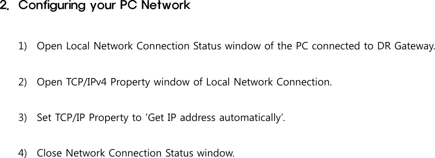 2. Configuring your PC Network1) Open Local Network Connection Status window of the PC connected to DR Gateway.2) Open TCP/IPv4 Property window of Local Network Connection.3) Set TCP/IP Property to ‘Get IP address automatically’.4) Close Network Connection Status window.