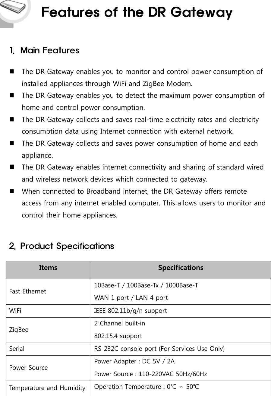 1. Main FeaturesThe DR Gateway enables you to monitor and control power consumption ofinstalled appliances through WiFi and ZigBee Modem.The DR Gateway enables you to detect the maximum power consumption ofhome and control power consumption.The DR Gateway collects and saves real-time electricity rates and electricityconsumption data using Internet connection with external network.The DR Gateway collects and saves power consumption of home and eachappliance.The DR Gateway enables internet connectivity and sharing of standard wiredand wireless network devices which connected to gateway.When connected to Broadband internet, the DR Gateway offers remoteaccess from any internet enabled computer. This allows users to monitor andcontrol their home appliances.2. Product SpecificationsItems SpecificationsFast Ethernet 10Base-T / 100Base-Tx / 1000Base-TWAN 1 port / LAN 4 portWiFi IEEE 802.11b/g/n supportZigBee 2 Channel built-in802.15.4 supportSerial RS-232C console port (For Services Use Only)Power Source Power Adapter : DC 5V / 2APower Source : 110-220VAC 50Hz/60HzTemperature and Humidity Operation Temperature : 0℃ ~ 50℃