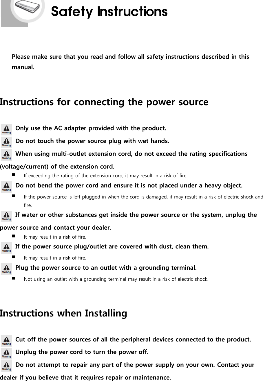 -Please make sure that you read and follow all safety instructions described in thismanual.Instructions for connecting the power sourceOnly use the AC adapter provided with the product.Do not touch the power source plug with wet hands.When using multi-outlet extension cord, do not exceed the rating specifications(voltage/current) of the extension cord.If exceeding the rating of the extension cord, it may result in a risk of fire.Do not bend the power cord and ensure it is not placed under a heavy object.If the power source is left plugged in when the cord is damaged, it may result in a risk of electric shock andfire.If water or other substances get inside the power source or the system, unplug thepower source and contact your dealer.It may result in a risk of fire.If the power source plug/outlet are covered with dust, clean them.It may result in a risk of fire.Plug the power source to an outlet with a grounding terminal.Not using an outlet with a grounding terminal may result in a risk of electric shock.Instructions when InstallingCut off the power sources of all the peripheral devices connected to the product.Unplug the power cord to turn the power off.Do not attempt to repair any part of the power supply on your own. Contact yourdealer if you believe that it requires repair or maintenance.