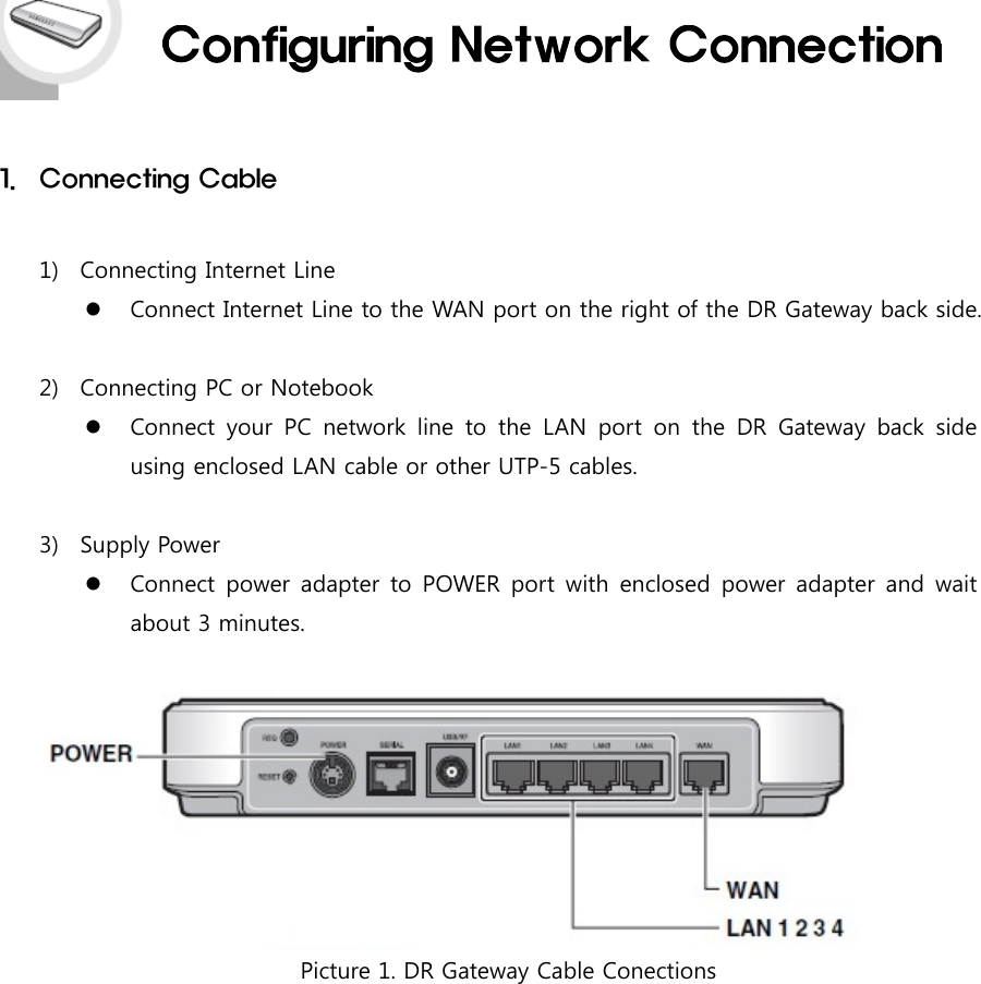1. Connecting Cable1) Connecting Internet LineConnect Internet Line to the WAN port on the right of the DR Gateway back side.2) Connecting PC or NotebookConnect your PC network line to the LAN port on the DR Gateway back sideusing enclosed LAN cable or other UTP-5 cables.3) Supply PowerConnect power adapter to POWER port with enclosed power adapter and waitabout 3 minutes.Picture 1. DR Gateway Cable Conections