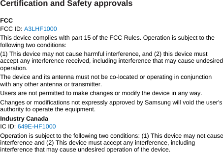 Certification and Safety approvals  FCC FCC ID: A3LHF1000 This device complies with part 15 of the FCC Rules. Operation is subject to the following two conditions: (1) This device may not cause harmful interference, and (2) this device must accept any interference received, including interference that may cause undesired operation. The device and its antenna must not be co-located or operating in conjunction with any other antenna or transmitter. Users are not permitted to make changes or modify the device in any way. Changes or modifications not expressly approved by Samsung will void the user&apos;s authority to operate the equipment. Industry Canada IC ID: 649E-HF1000 Operation is subject to the following two conditions: (1) This device may not cause interference and (2) This device must accept any interference, including interference that may cause undesired operation of the device.