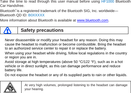 Take the time to read through this user manual before using HF1000 Bluetooth Car Handsfree. Bluetooth® is a registered trademark of the Bluetooth SIG, Inc. worldwide—Bluetooth QD ID: B0XXXXX More information about Bluetooth is available at www.bluetooth.com.   Safety precautions  Never disassemble or modify your headset for any reason. Doing this may cause the headset to malfunction or become combustible. Bring the headset to an authorized service center to repair it or replace the battery. When using your headset while driving, follow local regulations in the country or region you are in. Avoid storage at high temperatures (above 50 °C/122 °F), such as in a hot vehicle or in direct sunlight, as this can damage performance and reduce battery life. Do not expose the headset or any of its supplied parts to rain or other liquids.     At very high volumes, prolonged listening to the headset can damage your hearing.  