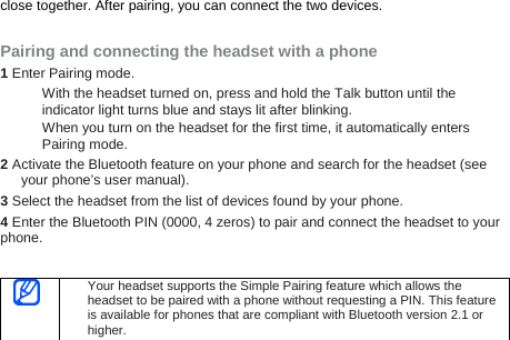 close together. After pairing, you can connect the two devices.  Pairing and connecting the headset with a phone 1 Enter Pairing mode. With the headset turned on, press and hold the Talk button until the indicator light turns blue and stays lit after blinking. When you turn on the headset for the first time, it automatically enters Pairing mode. 2 Activate the Bluetooth feature on your phone and search for the headset (see your phone’s user manual). 3 Select the headset from the list of devices found by your phone.   4 Enter the Bluetooth PIN (0000, 4 zeros) to pair and connect the headset to your phone.    Your headset supports the Simple Pairing feature which allows the headset to be paired with a phone without requesting a PIN. This feature is available for phones that are compliant with Bluetooth version 2.1 or higher.   