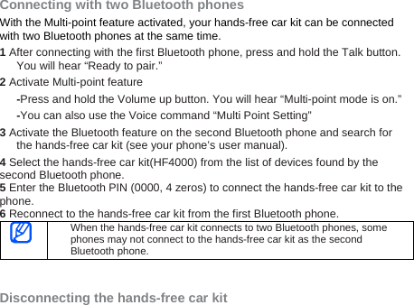 Connecting with two Bluetooth phones With the Multi-point feature activated, your hands-free car kit can be connected with two Bluetooth phones at the same time.   1 After connecting with the first Bluetooth phone, press and hold the Talk button. You will hear “Ready to pair.” 2 Activate Multi-point feature   -Press and hold the Volume up button. You will hear “Multi-point mode is on.”   -You can also use the Voice command “Multi Point Setting”   3 Activate the Bluetooth feature on the second Bluetooth phone and search for the hands-free car kit (see your phone’s user manual). 4 Select the hands-free car kit(HF4000) from the list of devices found by the second Bluetooth phone. 5 Enter the Bluetooth PIN (0000, 4 zeros) to connect the hands-free car kit to the phone. 6 Reconnect to the hands-free car kit from the first Bluetooth phone.  When the hands-free car kit connects to two Bluetooth phones, some phones may not connect to the hands-free car kit as the second Bluetooth phone.     Disconnecting the hands-free car kit 