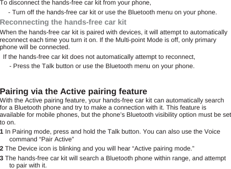 To disconnect the hands-free car kit from your phone, - Turn off the hands-free car kit or use the Bluetooth menu on your phone. Reconnecting the hands-free car kit   When the hands-free car kit is paired with devices, it will attempt to automatically reconnect each time you turn it on. If the Multi-point Mode is off, only primary phone will be connected.     If the hands-free car kit does not automatically attempt to reconnect,   - Press the Talk button or use the Bluetooth menu on your phone.    Pairing via the Active pairing feature   With the Active pairing feature, your hands-free car kit can automatically search for a Bluetooth phone and try to make a connection with it. This feature is available for mobile phones, but the phone’s Bluetooth visibility option must be set to on.   1 In Pairing mode, press and hold the Talk button. You can also use the Voice command “Pair Active” 2 The Device icon is blinking and you will hear “Active pairing mode.”   3 The hands-free car kit will search a Bluetooth phone within range, and attempt to pair with it. 