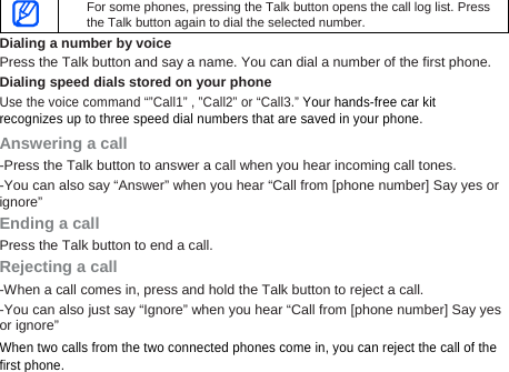 For some phones, pressing the Talk button opens the call log list. Press the Talk button again to dial the selected number.       Dialing a number by voice Press the Talk button and say a name. You can dial a number of the first phone.   Dialing speed dials stored on your phone Use the voice command “”Call1” , ”Call2” or “Call3.” Your hands-free car kit   recognizes up to three speed dial numbers that are saved in your phone. Answering a call -Press the Talk button to answer a call when you hear incoming call tones.   -You can also say “Answer” when you hear “Call from [phone number] Say yes or ignore” Ending a call Press the Talk button to end a call. Rejecting a call -When a call comes in, press and hold the Talk button to reject a call. -You can also just say “Ignore” when you hear “Call from [phone number] Say yes or ignore” When two calls from the two connected phones come in, you can reject the call of the first phone.   