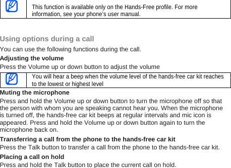  This function is available only on the Hands-Free profile. For more information, see your phone’s user manual.   Using options during a call You can use the following functions during the call.   Adjusting the volume Press the Volume up or down button to adjust the volume  You will hear a beep when the volume level of the hands-free car kit reaches to the lowest or highest level Muting the microphone Press and hold the Volume up or down button to turn the microphone off so that the person with whom you are speaking cannot hear you. When the microphone is turned off, the hands-free car kit beeps at regular intervals and mic icon is appeared. Press and hold the Volume up or down button again to turn the microphone back on.   Transferring a call from the phone to the hands-free car kit Press the Talk button to transfer a call from the phone to the hands-free car kit. Placing a call on hold Press and hold the Talk button to place the current call on hold. 
